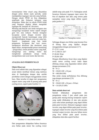 memanipulasi lebar sinyal yang dinyatakan
dengan pulsa dalam suatu perioda, untuk
mendapatkan tegangan rata-rata yang berbeda.
Dengan teknik PWM ini bisa didapatkan
amplitudo dan frekuensi keluaran yang
diinginkan. Maka dari itu teknik PWM inilah
yang biasanya dipakai dalam mengubah
tegangan DC menjadi AC (Inverter).
Memang ada banyak cara untuk mengatur atau
mengurangi kecepatan motor seperti dengan
gear box atau reducer. Namun mengatur
kecepatan motor dengan inverter akan
memperoleh banyak keuntungan yang lebih
bila dibandingkan dengan cara-cara yang lain.
Seperti : jangkauan yang luas untuk
pengaturan kecepatan dan torsi motor,
mempunyai akselerasi dan deselerasi yang
dapat diatur, mempermudah proses monitoring
- pengecekan, sistem proteksi motor yang baik,
mengurangi arus starting motor dan
menghemat pemakaian energi listrik,
memperhalus start awal motor dan lain lain.
ANALISA DAN PERHITUNGAN
Objek Observasi
Data awal adalah data yang digunakan sebagai
acuan dalam membuat tulisan yang nantinya
akan di bandingkan dengan data setelah
perubahan sistem dengan menggunakan sistem
baru. Data tersebut di dapat dari pengamatan
ampere meter yang telah di pasang pada panel
cooling tower, seperti pada Gambar 4.1
Gambar 4.1 Arus beban motor
Dari pengamatan didapatkan bahwa besarnya
arus beban pada motor fan cooling tower
adalah tetap yaitu pada 35 A. Sedangkan untuk
besarnya frekuensi tegangan input motor fan
bisa di dapatkan dari data yang tertera pada
nameplate motor yang dapat dilihat seperti
pada gambar 4.2
Gambar 4.2 Nameplate motor
Sehingga dengan arus beban yang konstan bisa
di hitung daya yang dipakai dengan
menggunakan dengan persamaan (2.7).
P=√3.V.I. cosφ
P=√3.380.35. 0,87
P=20.041 Watt
P=20,041 kW
Dengan diketahuinya besar daya yang dipakai
untuk motor cooling tower maka dapat
dihitung energi yang digunakan dalam sehari
dengan persamaan (2.8).
W = P x t
W = 20,041 kW x 24 jam
W = 480,984 kWh
Dan untuk energi perbulannya bisa dihitung
juga dengan persamaan (2.8)
W = P x t
W = 20,041 kW x 24 jam x 30 hari
W = 14.429,52 kWh
Data setelah observasi
Setelah dilakuakan pengamatan dan
pengukuran setiap 2 jam sekali pada jam
genap pada masing-masing komponen seperti
yang sudah dilakuakan di atas satu persatu
yaitu suhu kolam pendingin yang dapat dilihat
pada panel inverter, frekuensi tegangan output
inverter yang dapat dilihat pada panel inverter,
tegangan output inverter yang bisa diukur pada
terminal output inverter, dan arus beban motor
yang bisa dilihat pada panel inverter,
didapatkan data-data seperti berikut:
 