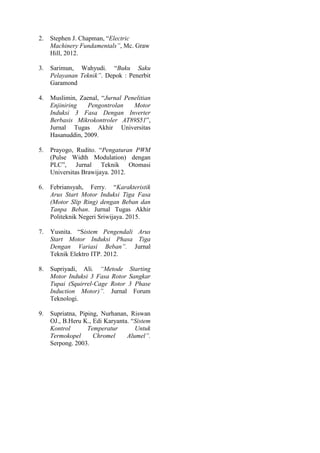 2. Stephen J. Chapman, “Electric
Machinery Fundamentals”, Mc. Graw
Hill, 2012.
3. Sarimun, Wahyudi. “Buku Saku
Pelayanan Teknik”. Depok : Penerbit
Garamond
4. Muslimin, Zaenal, “Jurnal Penelitian
Enjiniring Pengontrolan Motor
Induksi 3 Fasa Dengan Inverter
Berbasis Mikrokontroler AT89S51”,
Jurnal Tugas Akhir Universitas
Hasanuddin, 2009.
5. Prayogo, Rudito. “Pengaturan PWM
(Pulse Width Modulation) dengan
PLC”, Jurnal Teknik Otomasi
Universitas Brawijaya. 2012.
6. Febriansyah, Ferry. “Karakteristik
Arus Start Motor Induksi Tiga Fasa
(Motor Slip Ring) dengan Beban dan
Tanpa Beban. Jurnal Tugas Akhir
Politeknik Negeri Sriwijaya. 2015.
7. Yusnita. “Sistem Pengendali Arus
Start Motor Induksi Phasa Tiga
Dengan Variasi Beban”. Jurnal
Teknik Elektro ITP. 2012.
8. Supriyadi, Ali. “Metode Starting
Motor Induksi 3 Fasa Rotor Sangkar
Tupai (Squirrel-Cage Rotor 3 Phase
Induction Motor)”. Jurnal Forum
Teknologi.
9. Supriatna, Piping, Nurhanan, Riswan
OJ., B.Heru K., Edi Karyanta. “Sistem
Kontrol Temperatur Untuk
Termokopel Chromel Alumel”.
Serpong. 2003.
 