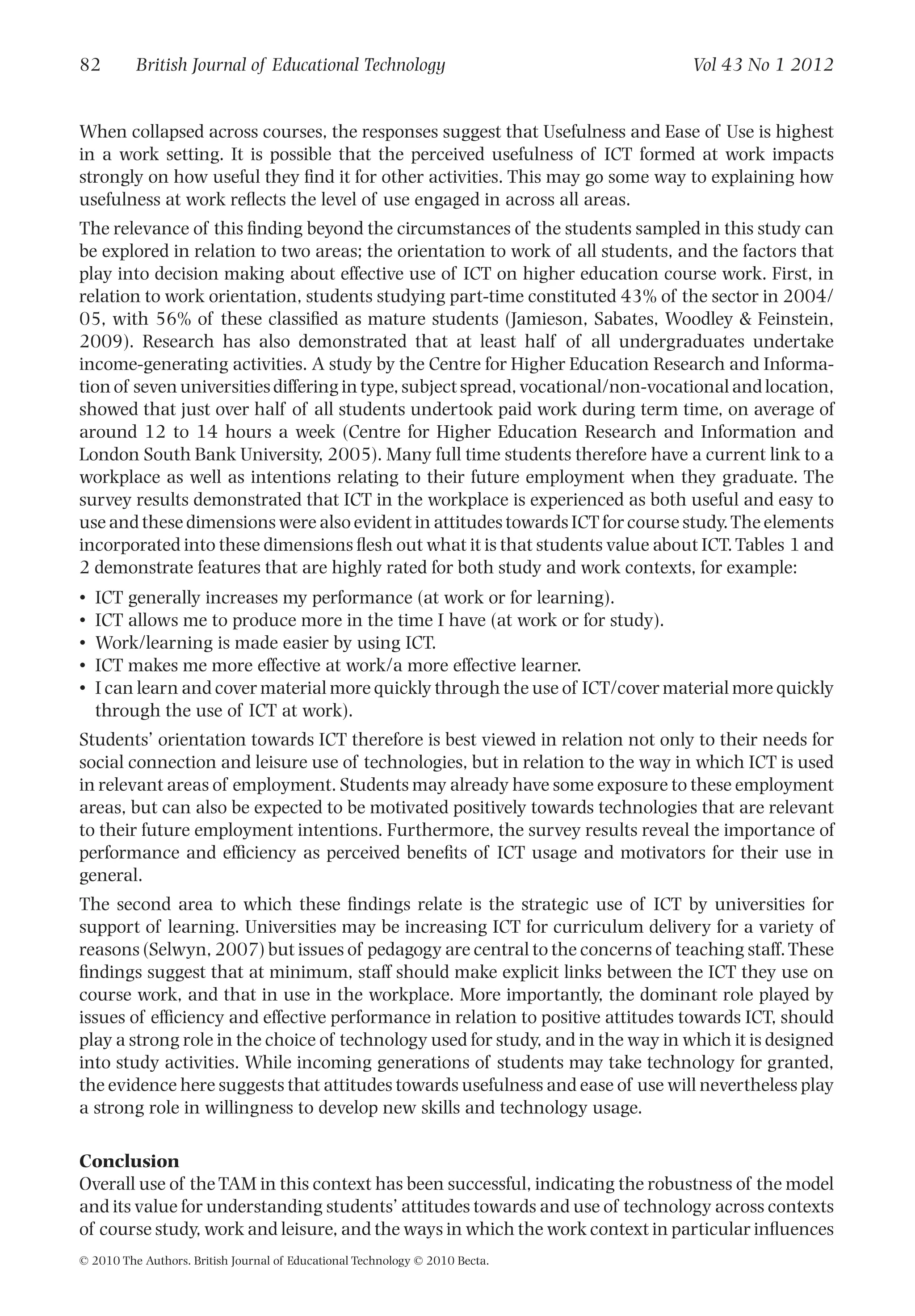 When collapsed across courses, the responses suggest that Usefulness and Ease of Use is highest
in a work setting. It is possible that the perceived usefulness of ICT formed at work impacts
strongly on how useful they ﬁnd it for other activities. This may go some way to explaining how
usefulness at work reﬂects the level of use engaged in across all areas.
The relevance of this ﬁnding beyond the circumstances of the students sampled in this study can
be explored in relation to two areas; the orientation to work of all students, and the factors that
play into decision making about effective use of ICT on higher education course work. First, in
relation to work orientation, students studying part-time constituted 43% of the sector in 2004/
05, with 56% of these classiﬁed as mature students (Jamieson, Sabates, Woodley & Feinstein,
2009). Research has also demonstrated that at least half of all undergraduates undertake
income-generating activities. A study by the Centre for Higher Education Research and Informa-
tion of seven universities differing in type, subject spread, vocational/non-vocational and location,
showed that just over half of all students undertook paid work during term time, on average of
around 12 to 14 hours a week (Centre for Higher Education Research and Information and
London South Bank University, 2005). Many full time students therefore have a current link to a
workplace as well as intentions relating to their future employment when they graduate. The
survey results demonstrated that ICT in the workplace is experienced as both useful and easy to
use and these dimensions were also evident in attitudes towards ICT for course study.The elements
incorporated into these dimensions ﬂesh out what it is that students value about ICT.Tables 1 and
2 demonstrate features that are highly rated for both study and work contexts, for example:
• ICT generally increases my performance (at work or for learning).
• ICT allows me to produce more in the time I have (at work or for study).
• Work/learning is made easier by using ICT.
• ICT makes me more effective at work/a more effective learner.
• I can learn and cover material more quickly through the use of ICT/cover material more quickly
through the use of ICT at work).
Students’ orientation towards ICT therefore is best viewed in relation not only to their needs for
social connection and leisure use of technologies, but in relation to the way in which ICT is used
in relevant areas of employment. Students may already have some exposure to these employment
areas, but can also be expected to be motivated positively towards technologies that are relevant
to their future employment intentions. Furthermore, the survey results reveal the importance of
performance and efﬁciency as perceived beneﬁts of ICT usage and motivators for their use in
general.
The second area to which these ﬁndings relate is the strategic use of ICT by universities for
support of learning. Universities may be increasing ICT for curriculum delivery for a variety of
reasons (Selwyn, 2007) but issues of pedagogy are central to the concerns of teaching staff.These
ﬁndings suggest that at minimum, staff should make explicit links between the ICT they use on
course work, and that in use in the workplace. More importantly, the dominant role played by
issues of efﬁciency and effective performance in relation to positive attitudes towards ICT, should
play a strong role in the choice of technology used for study, and in the way in which it is designed
into study activities. While incoming generations of students may take technology for granted,
the evidence here suggests that attitudes towards usefulness and ease of use will nevertheless play
a strong role in willingness to develop new skills and technology usage.
Conclusion
Overall use of the TAM in this context has been successful, indicating the robustness of the model
and its value for understanding students’ attitudes towards and use of technology across contexts
of course study, work and leisure, and the ways in which the work context in particular inﬂuences
82 British Journal of Educational Technology Vol 43 No 1 2012
© 2010 The Authors. British Journal of Educational Technology © 2010 Becta.
 