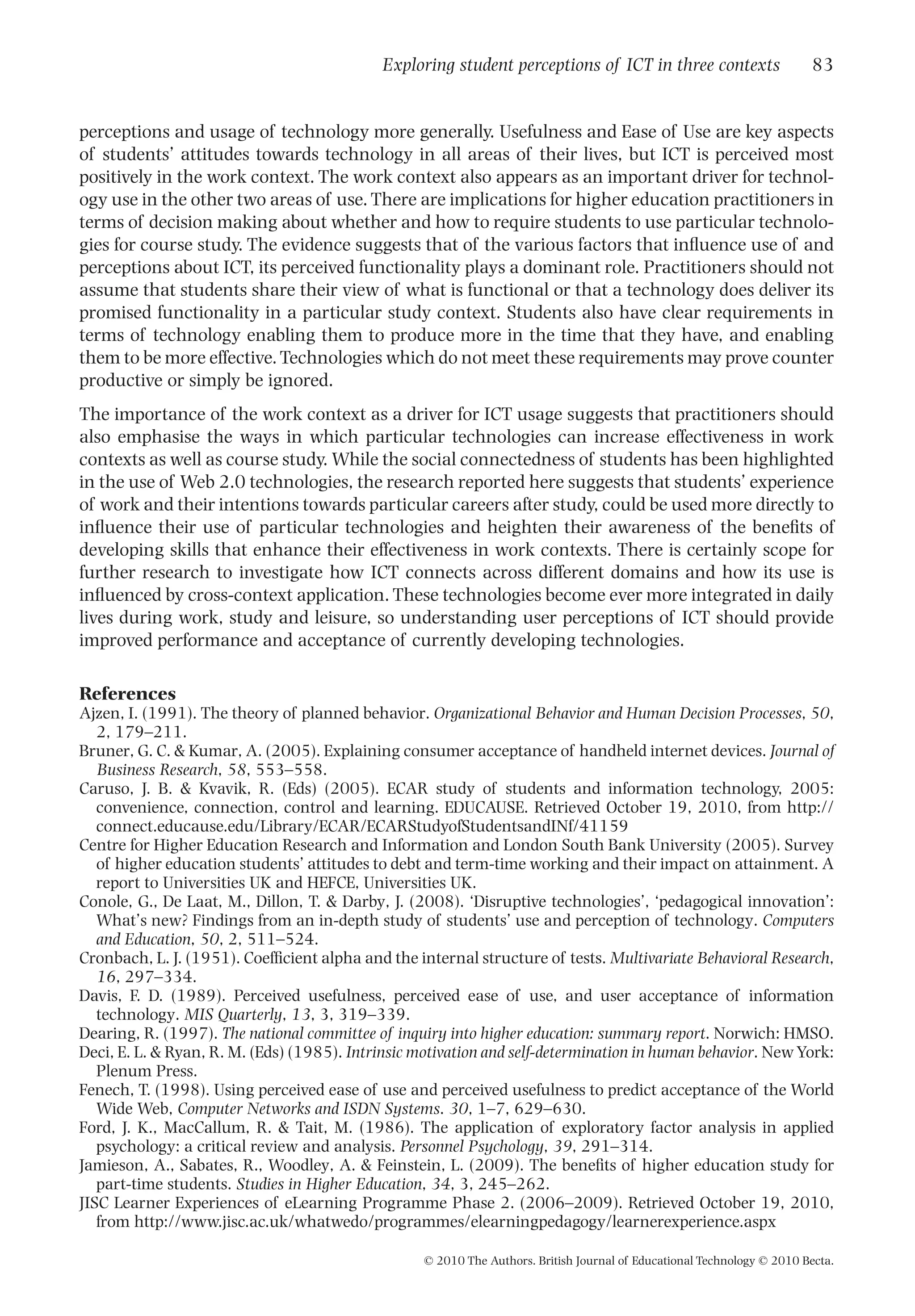 perceptions and usage of technology more generally. Usefulness and Ease of Use are key aspects
of students’ attitudes towards technology in all areas of their lives, but ICT is perceived most
positively in the work context. The work context also appears as an important driver for technol-
ogy use in the other two areas of use. There are implications for higher education practitioners in
terms of decision making about whether and how to require students to use particular technolo-
gies for course study. The evidence suggests that of the various factors that inﬂuence use of and
perceptions about ICT, its perceived functionality plays a dominant role. Practitioners should not
assume that students share their view of what is functional or that a technology does deliver its
promised functionality in a particular study context. Students also have clear requirements in
terms of technology enabling them to produce more in the time that they have, and enabling
them to be more effective.Technologies which do not meet these requirements may prove counter
productive or simply be ignored.
The importance of the work context as a driver for ICT usage suggests that practitioners should
also emphasise the ways in which particular technologies can increase effectiveness in work
contexts as well as course study. While the social connectedness of students has been highlighted
in the use of Web 2.0 technologies, the research reported here suggests that students’ experience
of work and their intentions towards particular careers after study, could be used more directly to
inﬂuence their use of particular technologies and heighten their awareness of the beneﬁts of
developing skills that enhance their effectiveness in work contexts. There is certainly scope for
further research to investigate how ICT connects across different domains and how its use is
inﬂuenced by cross-context application. These technologies become ever more integrated in daily
lives during work, study and leisure, so understanding user perceptions of ICT should provide
improved performance and acceptance of currently developing technologies.
References
Ajzen, I. (1991). The theory of planned behavior. Organizational Behavior and Human Decision Processes, 50,
2, 179–211.
Bruner, G. C. & Kumar, A. (2005). Explaining consumer acceptance of handheld internet devices. Journal of
Business Research, 58, 553–558.
Caruso, J. B. & Kvavik, R. (Eds) (2005). ECAR study of students and information technology, 2005:
convenience, connection, control and learning. EDUCAUSE. Retrieved October 19, 2010, from http://
connect.educause.edu/Library/ECAR/ECARStudyofStudentsandINf/41159
Centre for Higher Education Research and Information and London South Bank University (2005). Survey
of higher education students’ attitudes to debt and term-time working and their impact on attainment. A
report to Universities UK and HEFCE, Universities UK.
Conole, G., De Laat, M., Dillon, T. & Darby, J. (2008). ‘Disruptive technologies’, ‘pedagogical innovation’:
What’s new? Findings from an in-depth study of students’ use and perception of technology. Computers
and Education, 50, 2, 511–524.
Cronbach, L. J. (1951). Coefﬁcient alpha and the internal structure of tests. Multivariate Behavioral Research,
16, 297–334.
Davis, F. D. (1989). Perceived usefulness, perceived ease of use, and user acceptance of information
technology. MIS Quarterly, 13, 3, 319–339.
Dearing, R. (1997). The national committee of inquiry into higher education: summary report. Norwich: HMSO.
Deci, E. L. & Ryan, R. M. (Eds) (1985). Intrinsic motivation and self-determination in human behavior. NewYork:
Plenum Press.
Fenech, T. (1998). Using perceived ease of use and perceived usefulness to predict acceptance of the World
Wide Web, Computer Networks and ISDN Systems. 30, 1–7, 629–630.
Ford, J. K., MacCallum, R. & Tait, M. (1986). The application of exploratory factor analysis in applied
psychology: a critical review and analysis. Personnel Psychology, 39, 291–314.
Jamieson, A., Sabates, R., Woodley, A. & Feinstein, L. (2009). The beneﬁts of higher education study for
part-time students. Studies in Higher Education, 34, 3, 245–262.
JISC Learner Experiences of eLearning Programme Phase 2. (2006–2009). Retrieved October 19, 2010,
from http://www.jisc.ac.uk/whatwedo/programmes/elearningpedagogy/learnerexperience.aspx
Exploring student perceptions of ICT in three contexts 83
© 2010 The Authors. British Journal of Educational Technology © 2010 Becta.
 