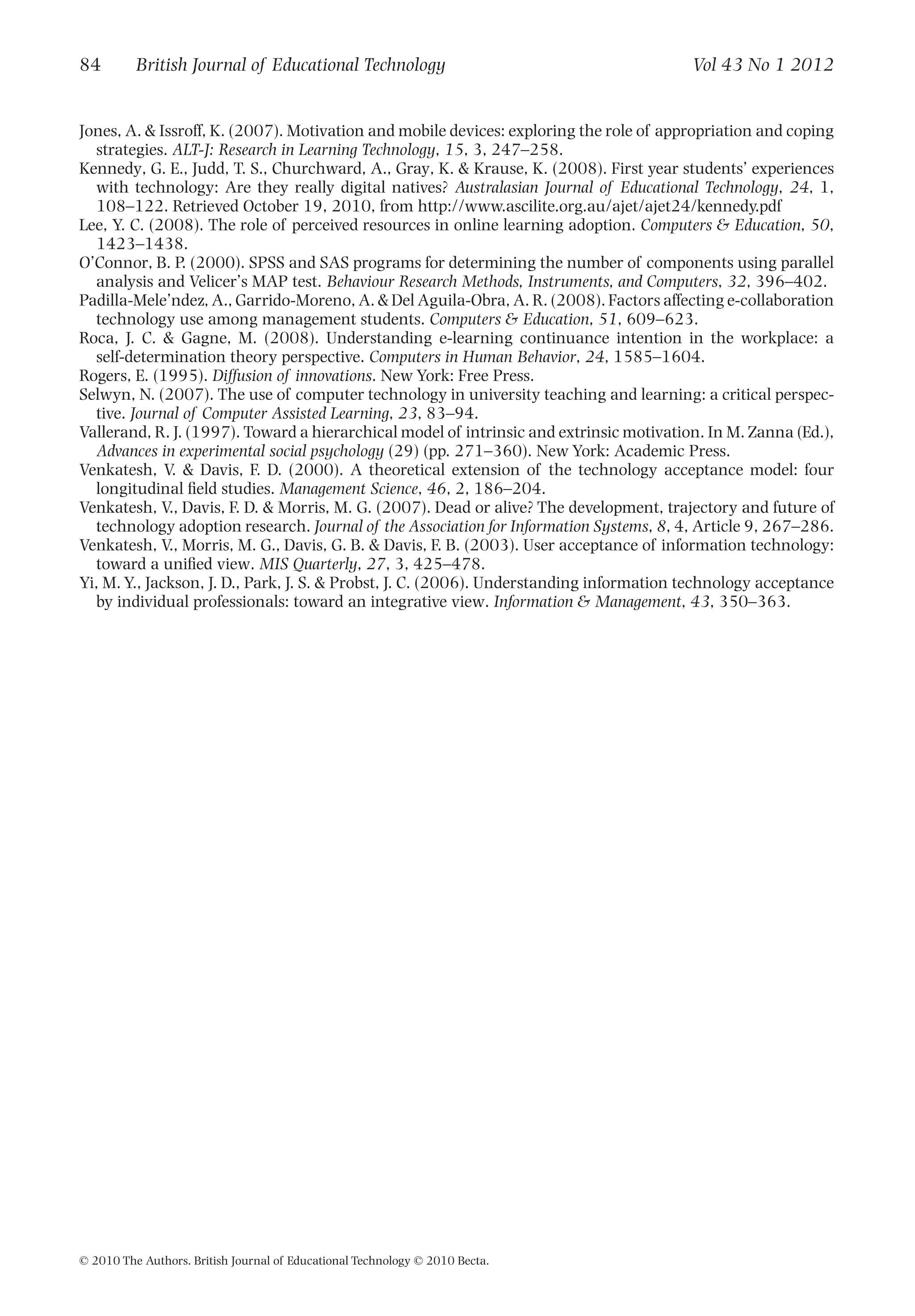 Jones, A. & Issroff, K. (2007). Motivation and mobile devices: exploring the role of appropriation and coping
strategies. ALT-J: Research in Learning Technology, 15, 3, 247–258.
Kennedy, G. E., Judd, T. S., Churchward, A., Gray, K. & Krause, K. (2008). First year students’ experiences
with technology: Are they really digital natives? Australasian Journal of Educational Technology, 24, 1,
108–122. Retrieved October 19, 2010, from http://www.ascilite.org.au/ajet/ajet24/kennedy.pdf
Lee, Y. C. (2008). The role of perceived resources in online learning adoption. Computers & Education, 50,
1423–1438.
O’Connor, B. P. (2000). SPSS and SAS programs for determining the number of components using parallel
analysis and Velicer’s MAP test. Behaviour Research Methods, Instruments, and Computers, 32, 396–402.
Padilla-Mele’ndez, A., Garrido-Moreno, A. & Del Aguila-Obra, A. R. (2008). Factors affecting e-collaboration
technology use among management students. Computers & Education, 51, 609–623.
Roca, J. C. & Gagne, M. (2008). Understanding e-learning continuance intention in the workplace: a
self-determination theory perspective. Computers in Human Behavior, 24, 1585–1604.
Rogers, E. (1995). Diffusion of innovations. New York: Free Press.
Selwyn, N. (2007). The use of computer technology in university teaching and learning: a critical perspec-
tive. Journal of Computer Assisted Learning, 23, 83–94.
Vallerand, R. J. (1997). Toward a hierarchical model of intrinsic and extrinsic motivation. In M. Zanna (Ed.),
Advances in experimental social psychology (29) (pp. 271–360). New York: Academic Press.
Venkatesh, V. & Davis, F. D. (2000). A theoretical extension of the technology acceptance model: four
longitudinal ﬁeld studies. Management Science, 46, 2, 186–204.
Venkatesh, V., Davis, F. D. & Morris, M. G. (2007). Dead or alive? The development, trajectory and future of
technology adoption research. Journal of the Association for Information Systems, 8, 4, Article 9, 267–286.
Venkatesh, V., Morris, M. G., Davis, G. B. & Davis, F. B. (2003). User acceptance of information technology:
toward a uniﬁed view. MIS Quarterly, 27, 3, 425–478.
Yi, M. Y., Jackson, J. D., Park, J. S. & Probst, J. C. (2006). Understanding information technology acceptance
by individual professionals: toward an integrative view. Information & Management, 43, 350–363.
84 British Journal of Educational Technology Vol 43 No 1 2012
© 2010 The Authors. British Journal of Educational Technology © 2010 Becta.
 