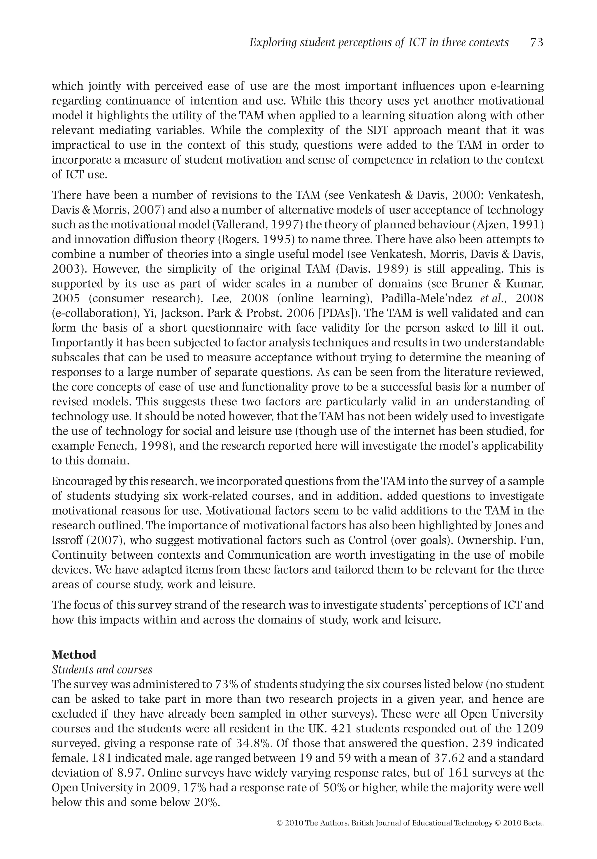 which jointly with perceived ease of use are the most important inﬂuences upon e-learning
regarding continuance of intention and use. While this theory uses yet another motivational
model it highlights the utility of the TAM when applied to a learning situation along with other
relevant mediating variables. While the complexity of the SDT approach meant that it was
impractical to use in the context of this study, questions were added to the TAM in order to
incorporate a measure of student motivation and sense of competence in relation to the context
of ICT use.
There have been a number of revisions to the TAM (see Venkatesh & Davis, 2000; Venkatesh,
Davis & Morris, 2007) and also a number of alternative models of user acceptance of technology
such as the motivational model (Vallerand, 1997) the theory of planned behaviour (Ajzen, 1991)
and innovation diffusion theory (Rogers, 1995) to name three. There have also been attempts to
combine a number of theories into a single useful model (see Venkatesh, Morris, Davis & Davis,
2003). However, the simplicity of the original TAM (Davis, 1989) is still appealing. This is
supported by its use as part of wider scales in a number of domains (see Bruner & Kumar,
2005 (consumer research), Lee, 2008 (online learning), Padilla-Mele’ndez et al., 2008
(e-collaboration), Yi, Jackson, Park & Probst, 2006 [PDAs]). The TAM is well validated and can
form the basis of a short questionnaire with face validity for the person asked to ﬁll it out.
Importantly it has been subjected to factor analysis techniques and results in two understandable
subscales that can be used to measure acceptance without trying to determine the meaning of
responses to a large number of separate questions. As can be seen from the literature reviewed,
the core concepts of ease of use and functionality prove to be a successful basis for a number of
revised models. This suggests these two factors are particularly valid in an understanding of
technology use. It should be noted however, that the TAM has not been widely used to investigate
the use of technology for social and leisure use (though use of the internet has been studied, for
example Fenech, 1998), and the research reported here will investigate the model’s applicability
to this domain.
Encouraged by this research, we incorporated questions from theTAM into the survey of a sample
of students studying six work-related courses, and in addition, added questions to investigate
motivational reasons for use. Motivational factors seem to be valid additions to the TAM in the
research outlined.The importance of motivational factors has also been highlighted by Jones and
Issroff (2007), who suggest motivational factors such as Control (over goals), Ownership, Fun,
Continuity between contexts and Communication are worth investigating in the use of mobile
devices. We have adapted items from these factors and tailored them to be relevant for the three
areas of course study, work and leisure.
The focus of this survey strand of the research was to investigate students’ perceptions of ICT and
how this impacts within and across the domains of study, work and leisure.
Method
Students and courses
The survey was administered to 73% of students studying the six courses listed below (no student
can be asked to take part in more than two research projects in a given year, and hence are
excluded if they have already been sampled in other surveys). These were all Open University
courses and the students were all resident in the UK. 421 students responded out of the 1209
surveyed, giving a response rate of 34.8%. Of those that answered the question, 239 indicated
female, 181 indicated male, age ranged between 19 and 59 with a mean of 37.62 and a standard
deviation of 8.97. Online surveys have widely varying response rates, but of 161 surveys at the
Open University in 2009, 17% had a response rate of 50% or higher, while the majority were well
below this and some below 20%.
Exploring student perceptions of ICT in three contexts 73
© 2010 The Authors. British Journal of Educational Technology © 2010 Becta.
 