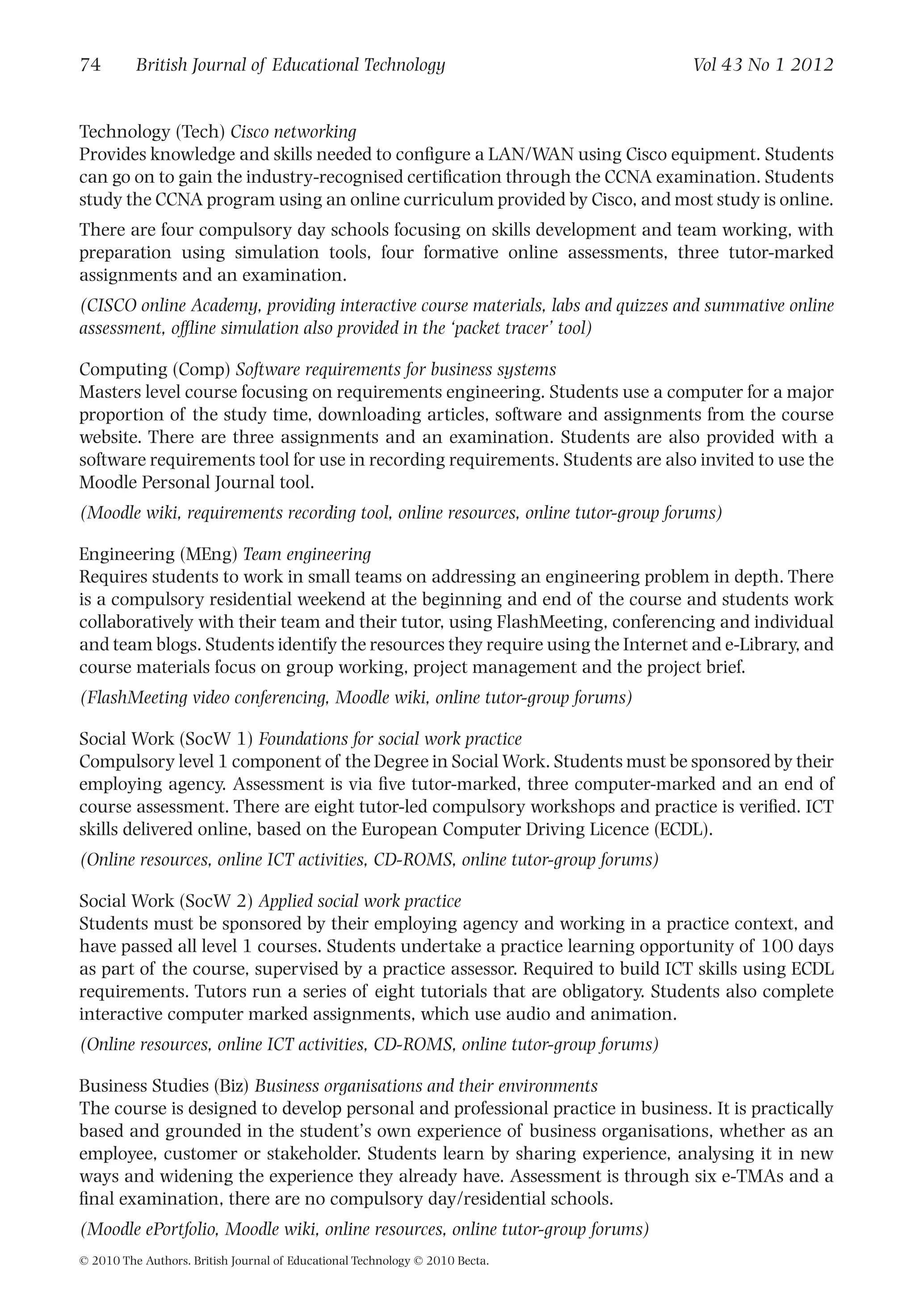 Technology (Tech) Cisco networking
Provides knowledge and skills needed to conﬁgure a LAN/WAN using Cisco equipment. Students
can go on to gain the industry-recognised certiﬁcation through the CCNA examination. Students
study the CCNA program using an online curriculum provided by Cisco, and most study is online.
There are four compulsory day schools focusing on skills development and team working, with
preparation using simulation tools, four formative online assessments, three tutor-marked
assignments and an examination.
(CISCO online Academy, providing interactive course materials, labs and quizzes and summative online
assessment, ofﬂine simulation also provided in the ‘packet tracer’ tool)
Computing (Comp) Software requirements for business systems
Masters level course focusing on requirements engineering. Students use a computer for a major
proportion of the study time, downloading articles, software and assignments from the course
website. There are three assignments and an examination. Students are also provided with a
software requirements tool for use in recording requirements. Students are also invited to use the
Moodle Personal Journal tool.
(Moodle wiki, requirements recording tool, online resources, online tutor-group forums)
Engineering (MEng) Team engineering
Requires students to work in small teams on addressing an engineering problem in depth. There
is a compulsory residential weekend at the beginning and end of the course and students work
collaboratively with their team and their tutor, using FlashMeeting, conferencing and individual
and team blogs. Students identify the resources they require using the Internet and e-Library, and
course materials focus on group working, project management and the project brief.
(FlashMeeting video conferencing, Moodle wiki, online tutor-group forums)
Social Work (SocW 1) Foundations for social work practice
Compulsory level 1 component of the Degree in Social Work. Students must be sponsored by their
employing agency. Assessment is via ﬁve tutor-marked, three computer-marked and an end of
course assessment. There are eight tutor-led compulsory workshops and practice is veriﬁed. ICT
skills delivered online, based on the European Computer Driving Licence (ECDL).
(Online resources, online ICT activities, CD-ROMS, online tutor-group forums)
Social Work (SocW 2) Applied social work practice
Students must be sponsored by their employing agency and working in a practice context, and
have passed all level 1 courses. Students undertake a practice learning opportunity of 100 days
as part of the course, supervised by a practice assessor. Required to build ICT skills using ECDL
requirements. Tutors run a series of eight tutorials that are obligatory. Students also complete
interactive computer marked assignments, which use audio and animation.
(Online resources, online ICT activities, CD-ROMS, online tutor-group forums)
Business Studies (Biz) Business organisations and their environments
The course is designed to develop personal and professional practice in business. It is practically
based and grounded in the student’s own experience of business organisations, whether as an
employee, customer or stakeholder. Students learn by sharing experience, analysing it in new
ways and widening the experience they already have. Assessment is through six e-TMAs and a
ﬁnal examination, there are no compulsory day/residential schools.
(Moodle ePortfolio, Moodle wiki, online resources, online tutor-group forums)
74 British Journal of Educational Technology Vol 43 No 1 2012
© 2010 The Authors. British Journal of Educational Technology © 2010 Becta.
 