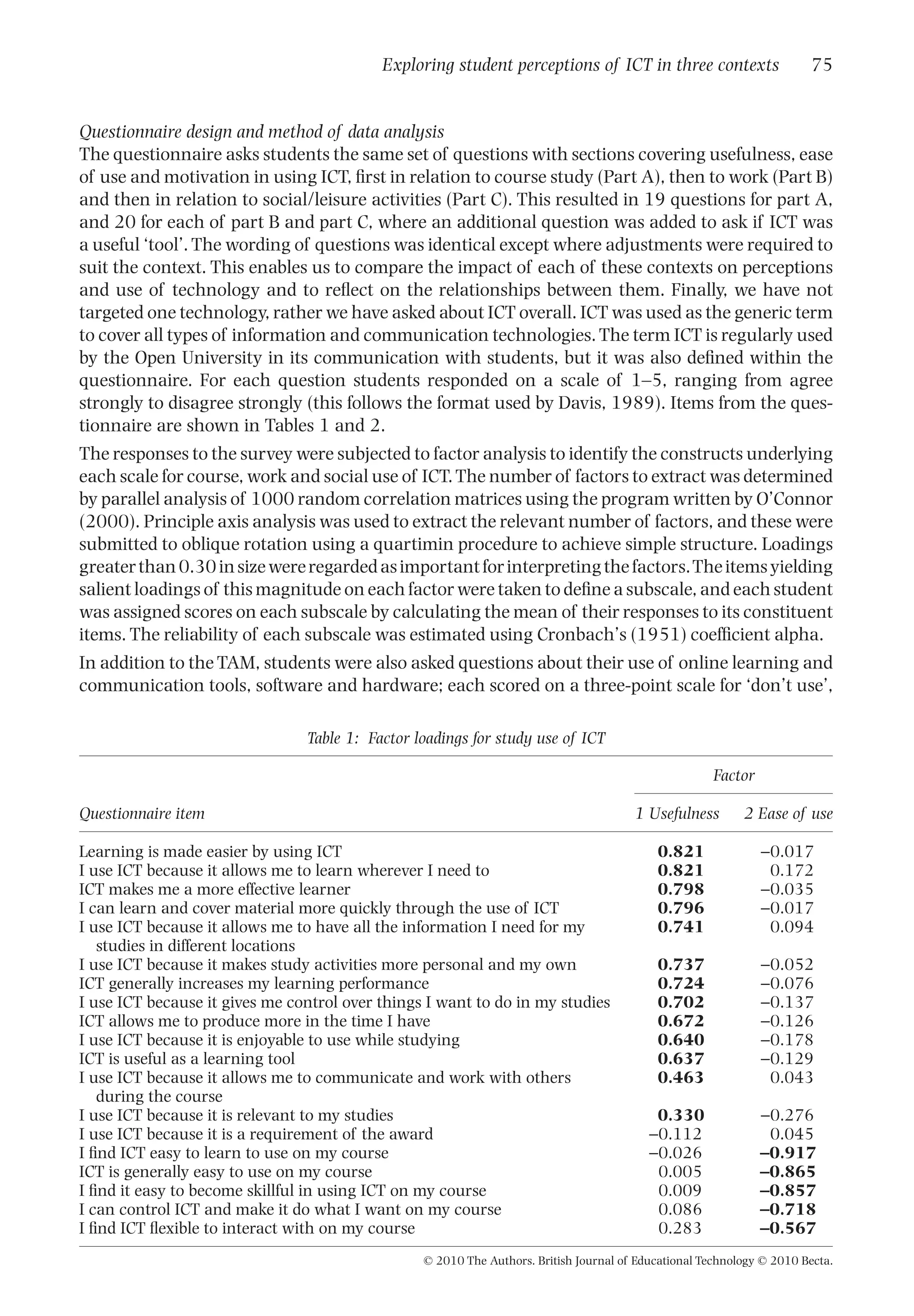 Questionnaire design and method of data analysis
The questionnaire asks students the same set of questions with sections covering usefulness, ease
of use and motivation in using ICT, ﬁrst in relation to course study (Part A), then to work (Part B)
and then in relation to social/leisure activities (Part C). This resulted in 19 questions for part A,
and 20 for each of part B and part C, where an additional question was added to ask if ICT was
a useful ‘tool’. The wording of questions was identical except where adjustments were required to
suit the context. This enables us to compare the impact of each of these contexts on perceptions
and use of technology and to reﬂect on the relationships between them. Finally, we have not
targeted one technology, rather we have asked about ICT overall. ICT was used as the generic term
to cover all types of information and communication technologies.The term ICT is regularly used
by the Open University in its communication with students, but it was also deﬁned within the
questionnaire. For each question students responded on a scale of 1–5, ranging from agree
strongly to disagree strongly (this follows the format used by Davis, 1989). Items from the ques-
tionnaire are shown in Tables 1 and 2.
The responses to the survey were subjected to factor analysis to identify the constructs underlying
each scale for course, work and social use of ICT.The number of factors to extract was determined
by parallel analysis of 1000 random correlation matrices using the program written by O’Connor
(2000). Principle axis analysis was used to extract the relevant number of factors, and these were
submitted to oblique rotation using a quartimin procedure to achieve simple structure. Loadings
greaterthan0.30insizewereregardedasimportantforinterpretingthefactors.Theitemsyielding
salient loadings of this magnitude on each factor were taken to deﬁne a subscale, and each student
was assigned scores on each subscale by calculating the mean of their responses to its constituent
items. The reliability of each subscale was estimated using Cronbach’s (1951) coefﬁcient alpha.
In addition to the TAM, students were also asked questions about their use of online learning and
communication tools, software and hardware; each scored on a three-point scale for ‘don’t use’,
Table 1: Factor loadings for study use of ICT
Questionnaire item
Factor
1 Usefulness 2 Ease of use
Learning is made easier by using ICT 0.821 -0.017
I use ICT because it allows me to learn wherever I need to 0.821 0.172
ICT makes me a more effective learner 0.798 -0.035
I can learn and cover material more quickly through the use of ICT 0.796 -0.017
I use ICT because it allows me to have all the information I need for my
studies in different locations
0.741 0.094
I use ICT because it makes study activities more personal and my own 0.737 -0.052
ICT generally increases my learning performance 0.724 -0.076
I use ICT because it gives me control over things I want to do in my studies 0.702 -0.137
ICT allows me to produce more in the time I have 0.672 -0.126
I use ICT because it is enjoyable to use while studying 0.640 -0.178
ICT is useful as a learning tool 0.637 -0.129
I use ICT because it allows me to communicate and work with others
during the course
0.463 0.043
I use ICT because it is relevant to my studies 0.330 -0.276
I use ICT because it is a requirement of the award -0.112 0.045
I ﬁnd ICT easy to learn to use on my course -0.026 -0.917
ICT is generally easy to use on my course 0.005 -0.865
I ﬁnd it easy to become skillful in using ICT on my course 0.009 -0.857
I can control ICT and make it do what I want on my course 0.086 -0.718
I ﬁnd ICT ﬂexible to interact with on my course 0.283 -0.567
Exploring student perceptions of ICT in three contexts 75
© 2010 The Authors. British Journal of Educational Technology © 2010 Becta.
 