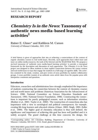 International Journal of Science Education
Vol 27, No. 9, 15 July 2005, pp. 1083–1098

RESEARCH REPORT

Chemistry Is in the News: Taxonomy of
authentic news media-based learning
activities1
Rainer E. Glaser* and Kathleen M. Carson
University of Missouri-Columbia, MO, USA
Department
RainerGlaser Journal of Science Education
0000002005of ChemistryCollege of Arts & Science, University of Missouri-ColumbiaColumbiaMO65211USAglaserr@missouri.edu
27
2005 & Francis
Original Article Ltd
0950-0693 Francis
International
10.1080/09500690500069434
TSED106926.sgm Ltd
Taylor and (print)/1464-5289 (online)

A brief history is given of approaches that aim at achieving a connectedness of the content of
organic chemistry courses to real world issues. Recently, such approaches have relied more and
more on online media resources, the tools of the Internet and the World Wide Web. We propose a
six-level taxonomy of ‘authentic news media-based learning activities’ to provide a conceptual
framework for the description and discussion of such approaches. The Chemistry Is in the News
project was designed to allow students to draw explicit connections between the course content
and real world issues in ways that engage the students in a full range of cognitive skills. The activities consisted in the study, creation, and peer review of news portfolios by student collaborative
groups. A news portfolio consists of an authentic news article taken from the popular press with
interpretive comments and questions.

Introduction
Educators, researchers and administrators have strongly emphasized the importance
of students constructing the connection between the content of chemistry courses
and real world issues and problems (American Association for the Advancement of
Science, 1990; National Committee on Science Education Standards and
Assessment, 1995; National Science Foundation, 1996). Constructing the connections is important for purely pedagogical reasons, such as information retention
(Bodner et al., 2001; Taylor et al., 2002). The construction of connections also has
importance with a view to sociological and political consequences; for example,
creating life-long learners and educated citizens (Glaser, 2003; Singh, 1995; Zoller
et al., 1999). The higher goal of chemistry education is thus well defined, the
significance and importance of achieving this goal has been well justified and it is
widely accepted. The grand challenge at this time concerns the design, the
*Corresponding author. 321 Chemistry Building, Department of Chemistry, University of
Missouri, Columbia, MO 65211, USA. Email. glaserr@missouri.edu
ISSN 0950-0693 (print)/ISSN 1464-5289 (online)/05/091083–16
© 2005 Taylor & Francis Group Ltd
DOI: 10.1080/09500690500069434

 