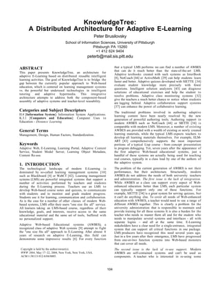KnowledgeTree:
A Distributed Architecture for Adaptive E-Learning
Peter Brusilovsky
School of Information Sciences, University of Pittsburgh
Pittsburgh PA 15260
+1 412 624 9404
peterb@mail.sis.pitt.edu
ABSTRACT
This paper presents KnowledgeTree, an architecture for
adaptive E-Learning based on distributed reusable intelligent
learning activities. The goal of KnowledgeTree is to bridge the
gap between the currently popular approach to Web-based
education, which is centered on learning management systems
vs. the powerful but underused technologies in intelligent
tutoring and adaptive hypermedia. This integrative
architecture attempts to address both the component-based
assembly of adaptive systems and teacher-level reusability.
Categories and Subject Descriptors
H.4 [Information System]: Information System Applications.
K.3.1 [Computers and Education]: Computer Uses in
Education - Distance Learning.
General Terms
Management, Design, Human Factors, Standardization.
Keywords
Adaptive Web, E-Learning, Learning Portal, Adaptive Content
Service, Student Model Server, Learning Object Metadata,
Content Re-use.
1. INTRODUCTION
The technological landscape of modern E-Learning is
dominated by so-called learning management systems [10]
such as Blackboard [4] or WebCT [42]. Learning management
systems (LMS) are powerful integrated systems that support a
number of activities performed by teachers and students
during the E-Learning process. Teachers use an LMS to
develop Web-based course notes and quizzes, to communicate
with students and to monitor and grade student progress.
Students use it for learning, communication and collaboration.
As is the case for a number of other classes of modern Web-
based systems, LMS offer their users "one size fits all" service.
All learners taking an LMS-based course, regardless of their
knowledge, goals, and interests, receive access to the same
educational material and the same set of tools, buffered with
no personalized support.
Adaptive Web-based Educational systems (AWBES), a
recognized class of adaptive Web systems [9] attempt to fight
the "one size fits all" approach to E-Learning. After almost 8
years of research on adaptive E-Learning, this field can
demonstrate some impressive results [6]. For every function
that a typical LMS performs we can find a number of AWBES
that can do it much better than the state-of-the-art LMS.
Adaptive textbooks created with such systems as InterBook
[8], NetCoach [44] or ActiveMath [29] can help students learn
faster and better. Adaptive quizzes developed with SIETTE [34]
evaluate student knowledge more precisely with fewer
questions. Intelligent solution analyzers [43] can diagnose
solutions of educational exercises and help the student to
resolve problems. Adaptive class monitoring systems [32]
give the teachers a much better chance to notice when students
are lagging behind. Adaptive collaboration support systems
[37] can enhance the power of collaborative learning.
The traditional problems involved in authoring adaptive
learning content have been nearly resolved by the new
generation of powerful authoring tools. Authoring support in
modern AWBES such as NetCoach [44] or SIETTE [34] is
comparable with modern LMS. Moreover, a number of existing
AWBES are provided with a wealth of existing or newly created
learning materials, while the typical LMS expects teachers to
develop all learning materials themselves. For example, ELM-
ART [43] comprehensively supports the most important
portions of a typical Lisp course - from concept presentation
to program debugging. Yet, seven years after the appearance of
the first adaptive Web-based educational systems, just a
handful of these systems are actually being used for teaching
real courses, typically in a class lead by one of the authors of
the adaptive system.
The problem of the current generation of AWBES is not their
performance, but their architecture. Structurally, modern
AWBES do not address the needs of both university teachers
and administration. The first issue is the lack of integration.
While AWBES as a class can support every aspect of Web-
enhanced education better than LMS, each particular system
can typically support only one of these functions. For
example, SIETTE [34] is a great system for serving quizzes, but
it can't do anything else. To cover all needs of Web-enhanced
education with AWBES, a teacher would need to use a range of
different AWBES together. This is clearly a problem for the
university administration that is responsible to maintain and
provide training for all these systems It is also a burden for the
teacher who needs to master them all and for the student who
needs to manipulate several systems and interfaces - all with
separate logins – and all at the same time. E-Learning
stakeholders have a clear need for a single-entrance, integrated
system that can support all critical functions in one package.
LMS producers have recognized this need several years ago.
Just in a few years after their emergence, LMS have progressed
from one-or-two function systems into Web-based monsters
that can cover all needs.
The second issue is the lack of re-use support. Modern
AWBES are self-contained systems and can't be used as
components. A teacher who is interested in re-using some
Copyright is held by the author/owner(s).
WWW 2004, May 17–22, 2004, New York, New York, USA.
ACM 1-58113-912-8/04/0005.
104
 