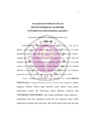 1
ANALISIS DAN PERANCANGAN
SISTEM INFORMASI AKADEMIK
UNIVERSITAS SURYADARMA JAKARTA
Peniarsih, 92307043/www.ppeniarsih@yahoo.co.id
ABSTRAKSI
UNIVERSITAS SURYADARMA merupakan Univesitas yang ada di
Jakarta dalam pengolahan seluruh data dan kebutuhan informasi baik untuk
kebutuhan internal maupun eksternal sampai saat ini masih dilakukan secara manual ,
sehingga kinerja sistem administrasi dan yang lainnya belum otimal., pada hal
kemajuan industri dan perusahaan bisnis menuntut penataan seluruh sistem yang
cermat, cepat, dan canggih, kebutuhan ini dapat dipenuhi dengan baik jika tersedia
informasi yang lengkap dan akurat dalam berbagai sumber informasi yang terpecaya
yaitu salah satunya dengan cara sistem komputerisasi dalam kegiatan tersebut.
Untuk mengatasi permasalahan yang dihadapi oleh UNIVERSITAS
SURYADARMA sehingga kebutuhan layanan informasi bagi manajemen maupun
pengguna informasi lainnya dapat diperoleh secara optimal maka penulis
mengusulkan Analisis dan Perancangan Sistem Informasi Akademik pada
UNIVERSITAS SURYADARMA yang meliputi pendaftaran ulang mahasiswa ,
pengelolahan data nilai, penjadwalan kuliah dan lain sebagainya dalam bentuk
implementasi prototipe antar muka yang akan diolah menjadi lebih cepat dan tepat
 