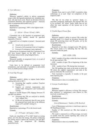 C. Cost Adherence                                             Frequency:
                                                              Monthly from start to end of I&V (cumulative data
  Definition:                                              collecting); or at each ‘drop’ on completion of the
  Measures supplier’s ability to deliver assignment        respective I&V.
scope within the agreed/committed cost, including man-
hour, lab and travel costs. Based on deviation between        TRs that do not relate to ‘genuine’ faults,        i.e.
committed (baseline) and expected (actual + forecast)      cancelled, postponed, duplicated, and rejected TRs,   are
costs at assignment/deliverable level [7].                 to be excluded. All ‘minor’ faults, faults that do    not
  Result format:                                           affect the main operation of the system are to         be
  Reported as a percentage, 100% is the highest result.    excluded.
  Formula:
                                                           E. Trouble Report Closure Rate
          [1 – (ECost – CCost) / CCost] x 100%
   Committed cost is the baseline at assignment start.       Definition:
Contingency value (buffer) should be specified               Measures supplier’s ability to answer TRs within the
separately, if known.                                      specified goals. It is based on deviation between the
   Expected Cost to Complete is (actual + forecast) each   actual TR answering times and TR goals, set by the
month:                                                     Assignment Owner [7].
       • Actual costs incurred so far;                       Result format:
       • Forecast of all remaining Costs to Complete;        Reported as lost days, averaged across TR priority.
       • Forecast of contingency sums (optional).          The lowest result is 0, indicating that the TRs are
                                                           answered within the goals.
   Delivering an Assignment under the Committed Costs
will have neutral impact on the KPI. Aim is to               Formula:
discourage unnecessarily using budgeted hours;                                 NLD / (OTR+ NTR)
   Frequency:
   Measured monthly at assignment level, or at end of         NLD = number of lost days within the time increment
each major deliverable.                                    for all open and new TRs
                                                              OTR = number of open TRs at beginning of the time
                                                           increment
   Costs have to be defined at assignment level
(mandatory), and optionally (if possible) at deliverable      NTR = number of new TRs during time increment
level, to enable precise change control.                      The TR handling time starts at the point at which the
                                                           TR enters the supplier organization, and ends at the
                                                           point at which the TR is answered.
D. Fault Slip Through
                                                              Time increment is typically 12 months in the past
                                                           from reporting date.
  Definition:                                                 Frequency:
  Measures supplier’s ability to capture faults before        Measurement is done on a monthly basis.
making deliveries to I&V>
      • Assuming that supplier conducts Function
           Testing (FT);                                   F. Cost per Trouble Report
      • Supplier or external organization may
           conduct I&V (Integration and Verification)         Definition:
           Testing.                                           Measures supplier’s efficiency in fixing TRs (answer
  Based on Trouble Report (TR) slippage between FT         plus solution), i.e. maintenance costs relative to TRs
and I&V test phases.                                       resolved, in man-hours [7].
      • Assuming that TRs are analyzed to identify            Result format:
           ‘true’ slipped TRs;                                Reported as man-hours.
      • If TRs are not analyzed, then 0% may not be           Formula:
           the expected best result due to the different
           scope in FT and I&V testing [7].                      Cost of Maintenance / Number of TRs Resolved
  Result format:                                              Cost of Maintenance activities is total hours spent on
  Reported as a percentage, 0% is the lowest result.       TR Handling activities.
  Formula:                                                    Number of TRs resolved are TRs that include a
                                                           fix/solution.
           [1 – FT Faults / All Faults] x 100%
                                                              The result is expressed as a rolling average, over past
   Faults are classified as FT or I&V based on testing     12 months from the current reporting date, across all
phase, not who does the testing. All parties conducting    product areas in maintenance.
the testing need to capture the Function Test and I&V         Frequency:
Faults, based on assignment TR Handling                       Measurement is done on a monthly basis.
guidelines/tools.
 