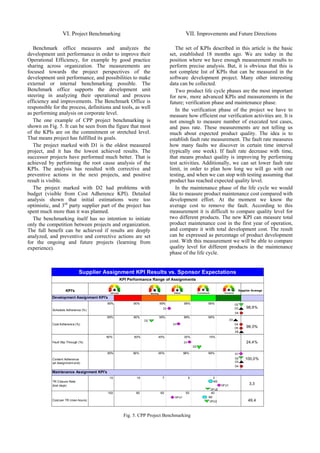 VI. Project Benchmarking                                        VII. Improvements and Future Directions

   Benchmark office measures and analyzes the                               The set of KPIs described in this article is the basic
development unit performance in order to improve their                   set, established 18 months ago. We are today in the
Operational Efficiency, for example by good practice                     position where we have enough measurement results to
sharing across organization. The measurements are                        perform precise analysis. But, it is obvious that this is
focused towards the project perspectives of the                          not complete list of KPIs that can be measured in the
development unit performance, and possibilities to make                  software development project. Many other interesting
external or internal benchmarking possible. The                          data can be collected.
Benchmark office supports the development unit                              Two product life cycle phases are the most important
steering in analyzing their operational and process                      for new, more advanced KPIs and measurements in the
efficiency and improvements. The Benchmark Office is                     future; verification phase and maintenance phase.
responsible for the process, definitions and tools, as well                 In the verification phase of the project we have to
as performing analysis on corporate level.                               measure how efficient our verification activities are. It is
   The one example of CPP project benchmarking is                        not enough to measure number of executed test cases,
shown on Fig. 5. It can be seen from the figure that most                and pass rate. These measurements are not telling us
of the KPIs are on the commitment or stretched level.                    much about expected product quality. The idea is to
That means project has fulfilled its goals.                              establish fault rate measurement. The fault rate measures
   The project marked with D1 is the oldest measured                     how many faults we discover in certain time interval
project, and it has the lowest achieved results. The                     (typically one week). If fault rate decrease with time,
successor projects have performed much better. That is                   that means product quality is improving by performing
achieved by performing the root cause analysis of the                    test activities. Additionally, we can set lower fault rate
KPIs. The analysis has resulted with corrective and                      limit, in order to plan how long we will go with our
preventive actions in the next projects, and positive                    testing, and when we can stop with testing assuming that
result is visible.                                                       product has reached expected quality level.
   The project marked with D2 had problems with                             In the maintenance phase of the life cycle we would
budget (visible from Cost Adherence KPI). Detailed                       like to measure product maintenance cost compared with
analysis shown that initial estimations were too                         development effort. At the moment we know the
optimistic, and 3rd party supplier part of the project has               average cost to remove the fault. According to this
spent much more than it was planned.                                     measurement it is difficult to compare quality level for
   The benchmarking itself has no intention to initiate                  two different products. The new KPI can measure total
only the competition between projects and organization.                  product maintenance cost in the first year of operation,
The full benefit can be achieved if results are deeply                   and compare it with total development cost. The result
analyzed, and preventive and corrective actions are set                  can be expressed as percentage of product development
for the ongoing and future projects (learning from                       cost. With this measurement we will be able to compare
experience).                                                             quality level for different products in the maintenance
                                                                         phase of the life cycle.


                              Supplier Assignment KPI Results vs. Sponsor Expectations
                                                KPI Performance Range of Assignments

                     KPI's                                                                                           Supplier Average

           Development Assignment KPI's
                                          85%         90%         95%             98%           99%                 D2
                                                                    D1                                              D3    98,9%
            Schedule Adherence (%)
                                                                                                                    D4
                                          85%         90%         95%             98%           99%
                                                             D2                                                D3
            Cost Adherence (%)                                            D1                                        D4
                                                                                                                    D5    98,0%
                                                                                                                    D6
                                       80%             60%        45%             30%           15%
            Fault Slip Through (%)                                                D1                                      24,4%
                                                                                           D2

                                          85%         90%         95%             98%           99%                 D1
            Content Adherence                                                                                       D2   100,0%
            (at Assignment end)                                                                                     D3
                                                                                                                    D4

           Maintenance Assignment KPI's
                                           15           10          7                  5          3
            TR Closure Rate                                                                       M3
            (lost days)                                                                                 DFU1                3,3
                                                                                                 DFU2
                                          100          80          60              50            40
                                                                           DFU1                 M3
            Cost per TR (man-hours)                                                              DFU2                      49,4


                                                 Fig. 5. CPP Project Benchmarking
 
