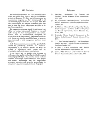 VIII. Conclusion                                                 References

   The measurement method and KPIs described in this       [1]   J.McGarry, “Measurement Key Concepts and
article are coming from the CPP software development             Practices,” Practical Software & System Measurements,
projects at Ericsson. We have started this process as            USA, 2003.
measurement program, and have implemented in all           [2]   ***, “Systems and Software Engineering - Measurement
development projects from the end of year 2006. The
                                                                 Process”, International Organization for Standardization,
data were collected and analyzed on monthly basis, and
                                                                 Geneva, 2002.
used as input for further improvement activities in the
development projects.                                      [3]   M.B.Chrissis, M.Konrad, S.Shrum, “Capability Maturity
   The measurement process should be an integral part            Model Integration – Guidelines for Process Integration
of the way business is conducted. Data must be provided          and Product Improvement”, Pearson Education Inc.,
early enough to allow management to take actions.                Boston, 2004.
Results must be communicated throughout the                [4]   D.Ishigaki, C.Jones, “Practical Measurement in the
organization in a timely manner. Decisions should not            Rational Unified Process”, Rational Software, USA,
wait for perfect data, but should be based on accurate           2003.
data, supported by risk management and root cause
analysis.                                                  [5]   ***, “Data Collection Process 2007 – R&D Consultancy
   Both the measurement process and the specific KPIs            Supplier Benchmark”, Internal Ericsson documentation,
should be periodically evaluated and improved.                   Stockholm, Sweden, 2007.
Measurement is an iterative process; the KPIs are          [6]   Z.Antolic, “CPP KPI Measurements 2008”, Internal
refined as information needs change and the                      Ericsson Documentation, Zagreb, Croatia, 2004.
organization implements improvement actions.               [7]   C.Braf, “KPI Definitions and Guidelines”, Internal
   In the future, we can expect more demands on                  Ericsson Documentation, Stockholm, Sweden, 2006.
software product quality, reduced project lead-time, and
reduced project budgets. The possible answer on these
demands is to always have accurate data about project
and product performance, and fast improvement
programs, preventive and corrective actions based on
analysis of key performance indicators in the project.
 