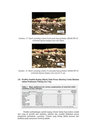 50 µm




 Gambar. 17 Hasil cyaniding selama 9 jam pada baja perkakas ASSAB XW-42
                terbentuk lapisan dengan rata-rata 58µm.




                                                   50 µm




Gambar. 18 Hasil cyaniding selama 21 jam pada baja perkakas ASSAB XW-42
              terbentuk lapisan dengan rata-rata 61,11 µm.


3.8. Prediksi Jumlah Keping (Blank) Pada Proses Blanking Untuk Bakalan
     dalam Pembuatan Tabung Gas 3 Kg.




       Prediksi perbandingan jumlah keping (blank) bahan baja karbon rendah
dari yang di peroleh dari perkakas sebelum dan sesudah dilakukan proses
pengerasan permukaan cyaniding. Volume yang hilang akibat keausan dari
perkakas pada saat proses blanking adalah:
 