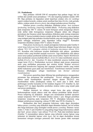 3.9. Pembahasan
         Baja perkakas ASSAB XW-42 merupakan baja paduan tinggi, hal ini
terlihat dari jumlah unsur pemadunya > 8% dan tergolong kedalam standar AISI
D2. Baja perkakas ini digunakan untuk keperluan cetakan (dies for molding)
seperti cetakan keramik, cetakan untuk membuat batu bata (bricks), roda gerinda,
tablets, cetakan untuk abrasive plastic dan sebagai perkakas proses blanking.
         Sebelum proses cyaniding dilakukan, dilakukan proses heat treatment
(preheating, hardening, tempering) terlebih dahulu. Preheating yang dilakukan
pada temperatur 500 °C selama 30 menit bertujuan untuk mengurangi distorsi
retak akibat tidak homogennya temperatur dibagian dalam dan dibagian
permukaan dan biasanya untuk baja perkakas dilakukan pada rentang temperatur
500-600 °C karena konduktivitasnya rendah akibat dari banyaknya unsur paduan
yang terdapat pada baja perkakas tersebut/karbida yang ada menghalangi transfer
panas sehingga temperatur yang digunakan cukup tinggi6,8). Kemudian
temperatur dinaikkan sampai 1020 °C selama 30 menit.
         Pada proses hardening ini, terjadi peningkatan kekerasan pada Gambar 6
untuk harga kekerasan hasil hardening didapat harga kekerasan dengan rata-rata
sebesar 745,5 HV sedangkan sebelum di hardening rata-ratanya sebesar 225,4
HV. Kenaikan nilai kekerasan tersebut diakibatkan oleh adanya perubahan
struktur mikro yang berubah menjadi martensite. Juga diakibatkan oleh adanya
unsur-unsur paduan pembentuk karbida selain unsur karbon. Seperti Molibdenum
akan membentuk senyawa karbida (Mo2C), krom (Cr) akan membentuk senyawa
karbida (Cr23C6) dan Vanadium (V) akan membentuk senyawa karbida yang
sangat keras (V4C3). Pembentukan martensit didasari pada proses pergeseran
atom yang melibatkan penyusutan dari struktur kristal. Struktur martensit
merupakan konsekwensi langsung dari tegangan disekitar matriks yang timbul
akibat mekanisme geser pada saat transformasi. Transformasi martensit tersebut
biasanya dihubungkan sebagai transformasi non thermal (athermal
transformation).
         Dari proses quenching dapat dihitung laju pendinginannya menggunakan
persamaan laju pemanasan dan pendinginan Newton sehingga dinyatakan
bahwa untuk mendinginkan spesimen dengan ukuran 38x22x15 mm
membutuhkan waktu pendinginan selama 0,1 menit atau 6 detik. Hasil
perhitungan tersebut kemudian di flot kedalam diagram CCT (Gambar 4), dari
diagram CCT ini dapat diprediksi perubahan struktur mikro yang terjadi pada
saat proses pendinginan.
         Struktur martensit ini sifatnya sangat keras dan getas sehingga
berkemungkinan terjadi adanya retak dan adanya perubahan akibat distorsi.
Proses tempering ini dilakukan dengan cara memanaskan kembali spesimen
sampai temperatur 550 °C kemudian ditahan selama 1 jam. Dengan pemilihan
temperatur tempering pada temperatur 550 °C diharapkan kekerasan yang
didapat setelah proses tempering sebesar 55 HRC atau 595 Hv (Gambar 5).
         Berdasarkan data hasil pengujian kekerasan, maka dapat dinyatakan
bahwa proses cyaniding yang dilakukan dapat dikatakan berhasil, hal ini terlihat
dari harga kekerasan yang meningkat setelah proses cyaniding. Diantara variasi
waktu 3, 9 dan 21 jam (Gambar 6) yang paling tinggi harga kekerasannya adalah
dari hasil proses selama 3 jam sebesar 771,61 Hv. Pada data ketebalan lapisan
(Gambar 7) menunjukkan adanya lapisan yang terbentuk namun lapisan yang
terbentuk ini bukanlah lapisan white layer, hal ini dapat disebabkan kerena
konsentrasi nitrogen (nitrogen potensial) dari larutan garam tidak mencapai
 