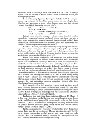 konsentrasi untuk terbentuknya white layer/Fe2N (>11%). Tidak tercapainya
lapisan Fe2N ini disebabkan karena banyak faktor diantaranya adalah jenis
larutan yang digunakan.
        Jenis larutan yang digunakan berpengaruh terhadap ketebalan dan jenis
lapisan yang terbentuk ini disebabkan karena sumber nitrogen sebagian besar
dihasilkan dari pemisahan cyanites dalam larutan garam dan dari oksidasi
cyanates. Reaksi kimia dan sumber nitrogen yaitu9):
                4NCO           CO2 + CO + 2N + 2CN
                XFe + N           FexN
                2CN + O2               2NCO (Regeneration of CN-)
                3CO2 + regenerator          6NCO + xH2O
        Sebagai mana diketahui nitrogen berdifusi secara interstisi kedalam
material dan bergabung bersama membentuk nitrida pada baja, yang artinya
bahwa difusi nitrogen akan semakin bertambah dan membentuk nitrida5). Harga
kekerasan dari lapisan difusi ditentukan oleh unsur kimia pada baja tersebut serta
komposisi larutan dan pemilihan temperatur proses5).
        Komposisi dari senyawa lapisan akan bergantung sekali pada komposisi
baja salah satunya dipengaruhi oleh kandungan karbon pada baja tersebut.
Kandungan karbon akan berpengaruh sangat besar terhadap pembentukan fasa
epsilon nitrida (lapisan rapuh keras). Dibawah fasa ini, daerah senyawa akan
berisi nitrogen, yang akan berdifusi mencapai α-Fe.
        Proses difusi sangat dipengaruhi oleh temperatur dan waktu dimana
semakin tinggi temperatur dan lamanya waktu pemanahan, maka makin tebal
lapisan cyaniding terbentuk karena laju difusi makin besar ini ditunjukkan pada
Gambar 8. Secara teoritis dapat dibuktikan pula oleh hasil perhitungan laju difusi
nitrogen dengan menggunakan hukum difusi kedua Fick dan hukum Arrhenius,
dari hasil perhitungan dengan variasi waktu 3 jam didapat bahwa % nitrogen
yang berdifusi kedalam permukaan spesimen lebih baik dibandingkan dengan ke-
2 proses lainnya (9 dan 21 jam) karena selain terjadi difusi nitrogen, juga terjadi
reaksi oksidasi. Bila dilihat pada Gambar 16, 17 dan 18 untuk masing-masing
proses 3, 9 dan 21 jam dari hasil perhitungan tersebut semakin lama waktu yang
diberikan maka semakin dalam difusi nitrogen yang masuk kedalam permukan
spesimen dan pada permukaan spesimen konsentrasi nitrogen lebih tinggi
dibandingkan dengan bagian dalam.
        Hasil yang diperoleh dari pengujian keausan untuk spesimen setelah
proses cyaniding diperoleh prosentase kehilangan berat sebesar 0%, yang relatif
lebih rendah dibandingkan dengan spesimen hasil proses hardening yaitu sebesar
0,019 %. Hal ini menunjukkan bahwa spesimen hasil cyaniding ini lebih keras
walaupun lapisan white layer-nya tidak terbentuk.
        Berdasarkan data hasil pemeriksaan metalografi Gambar 13, 14 dan 15,
struktur mikro terdiri dari partikel karbida yang sangat banyak tersebar dengan
partikel karbida spheroidal yang sedikit dalam matriks perlit dan ferit dengan
kekerasan 225,43 Hv. Struktur mikro setelah proses hardening adalah martensit
dan partikel karbida spheroidal yang sedikit dalam butir didalam matriks
martensit dengan kekerasan sebesar 745,5 Hv.
        Setelah dilakukan proses tempering, struktur mikro terdiri dari partikel
karbida dalam matriks martensit temper Dengan kekerasan sebesar 571,2 Hv,
karena dengan memanaskan kembali struktur hasil proses hardening maka
martensit akan bertransformasi sehingga keuletan dan ketangguhannya akan
sedikit meningkat dan kekerasannya menjadi berkurang.
 