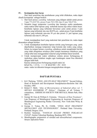 IV.     Kesimpulan dan Saran
        Dari hasil penelitian dan pembahasan yang telah dilakukan, maka dapat
ditarik kesimpulan sebagai berikut:
    1. Dari hasil proses cyaniding kekerasan yang didapat adalah untuk proses
        3 jam 771,6167 Hv, proses 9 jam 763,13Hv dan 21 jam 760,27 Hv.
    2. Semakin tinggi temperatur cyaniding dan lamanya waktu penahanan,
        maka makin tebal lapisan yang terbentuk karena laju difusi makin besar.
        Ketebalan lapisan yang terbentuk bervariasi yaitu untuk proses 3 jam
        lapisan yang terbentuk rata rata 40,870 µm , untuk proses 9 jam ketebalan
        lapisan yang terbentuk rata-rata 58 µm dan proses 21 jam lapisan yang
        terbentuk rata-rata 61,109 µm.

       Untuk mendapatkan hasil yang maksimal dari penelitian ini, maka dapat
disarankan sebagai berikut:
    1. Untuk mendapatkan ketebalan lapisan nitrida yang homogen yang perlu
       diperhatikan menjaga temperatur tetap konstan dan waktu yang cukup.
       Selain itu tempat larutan cyaniding, sebaiknya untuk menghindari hal-hal
       yang tidak diinginkan misalnya jebol tempat larutannya sebaiknya yang
       cukup tebal atau menggunakan material yang berbahan dasar keramik.
    2. Untuk mempercepat reaksi sebaiknya selama proses berlangsung di
       injeksikan udara kedalam tungku agar kandungan sianat bisa dikontrol
       dengan lebih baik.
       Karena selama proses berlangsung terjadi reaksi ini
       KFe(CN)3 + 2/3 O2             KFeCNO + 2N + 2CO
       maka reaksi ini dikontrol dengan menginjeksikan oksigen.



                            DAFTAR PUSTAKA
      1. K-E Thelning, "STEEL AND ITS HEAT TREATMENT” Second Edition,
         Head of Research and Development Smedjebacken-Boxholm Stal AB,
         Sweden, 1984
      2. Robert F. Mehl, “Atlas of Microstructures of Industrial alloys vol. 7,
         METALS HANDBOOK 8th Edition”, Chairman of all Volume 7
         committees, AMERICAN SOCIETY FOR METALS, Metals Park, Ohio
         44073.
      3. George M. Enos & William E. Fonraine, “Elements of Heat Treatment”,
         Late Propessor of Metallurgical Engineering & Associate Propessor of
         Metallurgical Engineering Purdue University, New York-John Wiley &
         Son, Inc.
      4. George E. Totten, Ph. D., FASM, “STEEL HEAT TREATMENT
         METALLURGY AND TECHNOLOGIES”, Portland State University.
         Portland, Oregon, USA.
      5. Rochim Suratman, “PANDUAN KULIAH PROSES PERLAKUAN
         PANAS”, Institut Teknologi Bandung, Bandung 4035, 1994.
      6. Metallographic preparation of nitrided and nitrocarburised components.
         Struers Aplication Notes
 