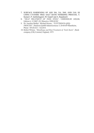 7. SURFACE HARDENING OF AISI 304, 316, 304L AND 316L SS
    USING CYANIDE FREE SALT BATH NITRIDING PROCESS, T.
    Kumar1, P. Jambulingam2, M. Gopal3 and A. Rajadurai4.
8. “HEAT TREATMENT OF TOOL STEEL”, UDDEHOLM/ ASSAB,
    Edition 6, 12.2007, EU Directive 1999/45/EC
9. Dr. Joachim Boßlet/ Michael Kreutz, “TUFFTRIDE®-QPQ-
    PROCESS”, Durferrit GmbH Industriestrasse 3, D-68169 Mannheim,
    Phone +49 (0) 621 / 32224-0.
10. Robert Wilson, “Metallurgy and Heat Treatment of Tools Steels”, Book
    compeny (UK) Limited, England, 1975
 