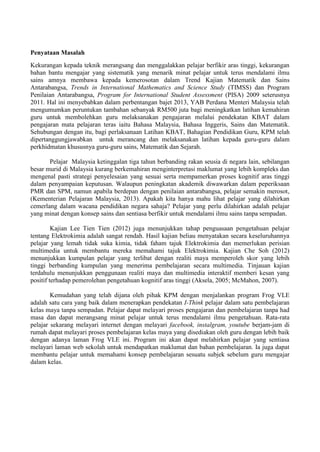 Penyataan Masalah 
Kekurangan kepada teknik merangsang dan menggalakkan pelajar berfikir aras tinggi, kekurangan bahan bantu mengajar yang sistematik yang menarik minat pelajar untuk terus mendalami ilmu sains amnya membawa kepada kemerosotan dalam Trend Kajian Matematik dan Sains Antarabangsa, Trends in International Mathematics and Science Study (TIMSS) dan Program Penilaian Antarabangsa, Program for International Student Assessment (PISA) 2009 seterusnya 2011. Hal ini menyebabkan dalam perbentangan bajet 2013, YAB Perdana Menteri Malaysia telah mengumumkan peruntukan tambahan sebanyak RM500 juta bagi meningkatkan latihan kemahiran guru untuk membolehkan guru melaksanakan pengajaran melalui pendekatan KBAT dalam pengajaran mata pelajaran teras iaitu Bahasa Malaysia, Bahasa Inggeris, Sains dan Matematik. Sehubungan dengan itu, bagi perlaksanaan Latihan KBAT, Bahagian Pendidikan Guru, KPM telah dipertanggungjawabkan untuk merancang dan melaksanakan latihan kepada guru-guru dalam perkhidmatan khususnya guru-guru sains, Matematik dan Sejarah. 
Pelajar Malaysia ketinggalan tiga tahun berbanding rakan seusia di negara lain, sebilangan besar murid di Malaysia kurang berkemahiran menginterpretasi maklumat yang lebih kompleks dan mengenal pasti strategi penyelesaian yang sesuai serta mempamerkan proses kognitif aras tinggi dalam penyampaian keputusan. Walaupun peningkatan akademik diwawarkan dalam peperiksaan PMR dan SPM, namun apabila berdepan dengan penilaian antarabangsa, pelajar semakin merosot, (Kementerian Pelajaran Malaysia, 2013). Apakah kita hanya mahu lihat pelajar yang dilahirkan cemerlang dalam wacana pendidikan negara sahaja? Pelajar yang perlu dilahirkan adalah pelajar yang minat dengan konsep sains dan sentiasa berfikir untuk mendalami ilmu sains tanpa sempadan. 
Kajian Lee Tien Tien (2012) juga menunjukkan tahap penguasaan pengetahuan pelajar tentang Elektrokimia adalah sangat rendah. Hasil kajian beliau menyatakan secara keseluruhannya pelajar yang lemah tidak suka kimia, tidak faham tajuk Elektrokimia dan memerlukan perisian multimedia untuk membantu mereka memahami tajuk Elektrokimia. Kajian Che Soh (2012) menunjukkan kumpulan pelajar yang terlibat dengan realiti maya memperoleh skor yang lebih tinggi berbanding kumpulan yang menerima pembelajaran secara multimedia. Tinjauan kajian terdahulu menunjukkan penggunaan realiti maya dan multimedia interaktif memberi kesan yang positif terhadap pemerolehan pengetahuan kognitif aras tinggi (Aksela, 2005; McMahon, 2007). 
Kemudahan yang telah dijana oleh pihak KPM dengan menjalankan program Frog VLE adalah satu cara yang baik dalam menerapkan pendekatan I-Think pelajar dalam satu pembelajaran kelas maya tanpa sempadan. Pelajar dapat melayari proses pengajaran dan pembelajaran tanpa had masa dan dapat merangsang minat pelajar untuk terus mendalami ilmu pengetahuan. Rata-rata pelajar sekarang melayari internet dengan melayari facebook, instalgram, youtube berjam-jam di rumah dapat melayari proses pembelajaran kelas maya yang disediakan oleh guru dengan lebih baik dengan adanya laman Frog VLE ini. Program ini akan dapat melahirkan pelajar yang sentiasa melayari laman web sekolah untuk mendapatkan maklumat dan bahan pembelajaran. Ia juga dapat membantu pelajar untuk memahami konsep pembelajaran sesuatu subjek sebelum guru mengajar dalam kelas. 
 