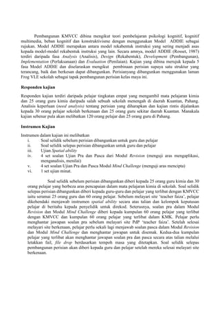 Pembangunan KMVCC dibina mengikut teori pembelajaran psikologi kognitif, kognitif multimedia, beban kognitif dan konstruktivisme dengan menggunakan Model ADDIE sebagai rujukan. Model ADDIE merupakan antara model rekabentuk instruksi yang sering menjadi asas kepada model-model rekabentuk instruksi yang lain. Secara amnya, model ADDIE (Rosset, 1987) terdiri daripada fasa Analysis (Analisis), Design (Rekabentuk), Development (Pembangunan), Implementation (Perlaksanaan) dan Evaluation (Penilaian). Kajian yang dibina merujuk kepada 5 fasa Model ADDIE dan diselaraskan mengikut pembinaan perisian supaya satu struktur yang terancang, baik dan berkesan dapat dibangunkan. Perisianyang dibangunkan menggunakan laman Frog VLE sekolah sebagai tapak pembangunan perisian kelas maya ini. 
Responden kajian 
Responden kajian terdiri daripada pelajar tingkatan empat yang mengambil mata pelajaran kimia dan 25 orang guru kimia daripada salah sebuah sekolah menengah di daerah Kuantan, Pahang. Analisis keperluan (need analysis) tentang perisian yang diharapkan dan kajian rintis dijalankan kepada 30 orang pelajar sekolah berkenaan dan 25 orang guru sekitar daerah Kuantan. Manakala kajian sebenar pula akan melibatkan 120 orang pelajar dan 25 orang guru di Pahang. 
Instrumen Kajian 
Instrumen dalam kajian ini melibatkan 
i. Soal selidik sebelum perisian dibangunkan untuk guru dan pelajar 
ii. Soal selidik selepas perisian dibangunkan untuk guru dan pelajar 
iii. Ujian Spatial ability 
iv. 4 set soalan Ujian Pra dan Pasca dari Modul Revision (menguji aras mengaplikasi, menganalisis, menilai) 
v. 4 set soalan Ujian Pra dan Pasca Modul Mind Challenge (menguji aras mencipta) 
vi. 1 set ujian minat. 
Soal selidik sebelum perisian dibangunkan diberi kepada 25 orang guru kimia dan 30 orang pelajar yang berbeza aras pencapaian dalam mata pelajaran kimia di sekolah. Soal selidik selepas perisian dibangunkan diberi kepada guru-guru dan pelajar yang terlibat dengan KMVCC iaitu seramai 25 orang guru dan 60 orang pelajar. Sebelum melayari site ‘teacher faiza’, pelajar dikehendaki menjawab instrumen spatial ability secara atas talian dan kelompok keputusan pelajar di beritahu kepada penyelidik untuk direkod. Seterusnya, soalan pra dalam Modul Revision dan Modul Mind Challenge diberi kepada kumpulan 60 orang pelajar yang terlibat dengan KMVCC dan kumpulan 60 orang pelajar yang terlibat dalam KMK. Pelajar perlu menghantar jawapan soalan pra sebelum melayari site PdP ‘teacher faiza’. Setelah selesai melayari site berkenaan, pelajar perlu sekali lagi menjawab soalan pasca dalam Modul Revision dan Modul Mind Challenge dan menghantar jawapan untuk disemak. Kedua-dua kumpulan pelajar yang terlibat akan menghantar jawapan soalan pra dan pasca secara atas talian melalui letakkan fail, file drop berdasarkan tempoh masa yang ditetapkan. Soal selidik selepas pembangunan perisian akan diberi kepada guru dan pelajar setelah mereka selesai melayari site berkenaan. 
 