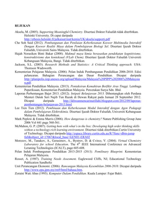RUJUKAN 
Aksela, M. (2005). Supporting Meaningful Chemistry. Disertasi Doktor Falsafah tidak diterbitkan. Helsinki University. Di capai daripada http://ethesis.helsinki.fi/julkaisut/mat/kemia/UK/aksela/supporti.pdf 
Che Soh Said (2012). Pembangunan dan Penilaian Keberkesanan Koswer Multimedia Interaktif Dengan Koswer Realiti Maya dalam Pembelajaran Biologi Sel. Disertasi Ijazah Doktor Falsafah, Universiti Sains Malaysia. Tidak diterbitkan. 
Hajah Norasiken Binti Bakar (2008). Makmal maya kimia berasaskan pendekatan kognitivisme, konstruktivisme dan konteksual (VLab Chem). Disertasi Ijazah Doktor Falsafah Universiti Kebangsaan Malaysia, Bangi. Tidak diterbitkan. 
Jackson, S.L. (2003). Research Methods and Statistics: A Critical Thinking approach. USA: Thomson Wadsworth. 
Kementerian Pelajaran Malaysia. (2006). Pelan Induk Pembangunan Pendidikan 2006-2010. Edisi pelancaran. Bahagian Perancangan dan Dasar Pendidikan. Dicapai daripada http://planipolis.iiep.unesco.org/upload/Malaysia/Malaysia%20PIPP%202006%20Malaysian.pdf. 
Kementerian Pendidikan Malaysia. (2013). Pentaksiran Kemahiran Berfikir Aras Tinggi. Lembaga Peperiksaan, Kementerian Pendidikan Malaysia. Percetakan Surya Sdn. Bhd. 
Laporan Perbentangan Bajet 2013. (2012). Intipati Belanjawan 2013. Dibentangkan oleh Perdana Menteri Datuk Seri Najib Tun Razak di Dewan Rakyat pada Jumaat 28 September 2012. Dicapai daripada http://ikhwanmencarinurillahi.blogspot.com/2012/09/laporan- pembentangan-belanjawan-2013.html 
Lee Tien Tien (2012). Pembinaan dan Keberkesanan Modul Interaktif dengan Agen Pedagogi dalam Pembelajaran Elektrokimia. Disertasi Ijazah Doktor Falsafah, Universiti Kebangsaan Malaysia. Tidak diterbitkan. 
Mark Peplow & Emma Marris (2006). How dangerous is chemistry? Nature Publishing Group June 2006 Vol 441 page 560-561. 
McMahon, G. P. (2007). Getting hots with what’s in the box: Developing high order thinking skills withon a technology-rich learning environment. Disertasi tidak diterbitkan.Curtin University of Technology. Dicapai daripada http://espace.library.curtin.edu.au/R/?func=dbin-jump full&object_id=17067&local_base=GEN01-ERA02 
Morozov, M., Tanakov, A., Gerasimov, A., Bystrov, D. & Cvirco, V. (2004). Virtual Chemistry Laboratory for school Education. The 4th IEEE International Conference on Advanced Leraning Technologies (ICALT), page 605-608. 
Pelan Induk Pembangunan Pendidikan 2013-2015 (2013). Pemilinary Blueprint. Kementerian Pelajaran Malaysia. 
Rosset, A. (1987). Training Needs Assesment. Eaglewood Cliffs, NJ; Educational Technology Publication Sandholtz 
Unit Perancangan Ekonomi. (2006). Rancangan Malaysia Kesembilan 2006-2010. Dicapai daripada http://www.epu.jpm.my/rm9/html/bahasa.htm. 
Zoraini Wati Abas (1993). Komputer Dalam Pendidikan. Kuala Lumpur: Fajar Bakti. 
