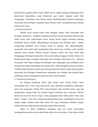 keistimewaan unggulan paket wisata. Dalam hal ini, tingkat kesadaran lingkungan harus
benar-benar dimantabkan, untuk berhati-hati agar sekecil mungkin untuk tidak
mengganggu keberadaan satwa burung kuntul. Memberdayakan kesadaran lingkungan
masyarakat Desa Ketingan merupakan upaya konkret untuk meningkatkan daya dukung
sebagai desa wisata.
a. Pendukung Utama
Seluruh satwa burung kuntul telah dianggap sebagai milik masyarakat desa
Ketingan. Selanjutnya diadakan kesepakatan bersama seluruh masyarakat dalam bentuk
Suaka Fauna yakni perlindungan hewan burung kuntul dengan ketentuan dilarang
membunuh hewan tersebut. Bagaimanapun masyarakat desa Ketingan harus mampu
mengemong kehadiran satwa burung kuntul di desanya. Jika dipertimbangkan,
masyarakat sama sekali tidak mengeluarkan dana sepeser pun, misalnya untuk membeli
makanan satwa tersebut. Mereka mencari makanan sendiri, dan sama sekali tidak
mengganggu ketenangan masyarakat. Satwa pergi-pulang, hinggap di pohon mlinjo, dan
beranak-pinak tanpa merugikan masyarakat desa Ketingan. Oleh karena itu, sekiranya
masyarakat sadar dapat menjaga keseimbangan alam lingkungan, agar kehidupan satwa
burung kuntul dapat berkembang biak dengan baik, sudah merupakan prestasi tersendiri.
Terlebih, berkembangnya jumlah satwa burung kuntul dari tahun ke tahun perlu disyukuri
masyarakat desa Ketingan. Kehadirannya merupakan aset termahal, dan menjadi faktor
pendukung utama terselenggaranya aktivitas desa wisata Ketingan.
b. Pendukung Sampingan
Di samping pendukung utama yang berupa satwa burung kuntul, untuk
mewujudkan desa wisata yang representatif juga diperlukan pendukung sampaingan,
antara lain penginapan. Sekitar 50% warga Ketingan telah memiliki kamar yang siap
dipergunakan sebagai home stay (tempat tinggal sementara) para wisatawan. Mereka
berasal dari luar kota dan lur negeri. Lama penginapan diatur dalam paket wisata yaitu
antara 1 sampai 3 hari. Para wisatawan kadang-kadang hanya membutuhkan home stay
sebagai tempat istirahat untuk tidur malam hari yang sebelumnya didahului dengan
melihat aktivitas canda burung kuntul pada malam bulan purnama.
Selain itu faktor pendukung sampingan yang lain untuk mewujudkan
terselengarakannya desa wisata adalah alam sekitar dan seni-budaya. Alam sekitar adalah
 