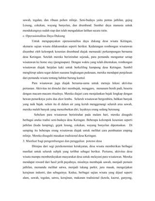 sawah, tegalan, dan ribuan pohon mlinjo. Seni-budaya yaitu pentas jathilan, gejog
Lesung, cokekan, wayang banyolan, dan drumband. Sumber daya manusia untuk
mendukungnya sudah siap dan telah mengadakan latihan secara rutin.
c. Operasionalitas Daya Dukung
Untuk mengupayakan operasionalitas daya dukung desa wisata Ketingan,
skenario sajian wisata dilaksanakan seperti berikut. Kedatangan rombongan wisatawan
disambut oleh kelompok kesenian drumband diajak memasuki perkampungan bernama
desa Ketingan. Setelah mereka beristirahat sejenak, para pemandu mengantar setiap
wisatawan ke home stay (penginapan). Dengan waktu yang telah ditentukan, rombongan
wisatawan diajak berjalan kaki untuk berkeliling kampung desa Ketingan. Sambil
menghirup udara segar dalam suasana lingkungan pedesaan, mereka mendapat penjelasan
dari pemandu wisata tentang habitat burung kuntul.
Para wisatawan juga diajak bersama-sama untuk menuju lokasi aktivitas
pertanian. Aktivitas ini dimulai dari membajak, menggaru, menanam benih padi, beserta
dengan macam-macam ritualnya. Mereka diajari cara menjalankan bajak lengkap dengan
hewan penariknya yaitu dua ekor lembu. Seluruh wisatawan bergembira, bahkan banyak
yang naik bajak. selain itu di dalam air yang keruh menggenangi seluruh area sawah,
mereka malah banyak yang menceburkan diri, layaknya orang sedang berenang.
Sebelum para wisatawan beristirahat pada malam hari, mereka disuguhi
berbagai aneka tradisi seni-budaya desa Ketingan. Beberapa kelompok kesenian seperti
jathilan (kuda lumping), gejok lesung, cokekan, wayang banyolan dipentaskan. Di
samping itu beberapa orang wisatawan diajak untuk melihat cara pembuatan emping
mlinjo. Mereka disuguhi masakan tradisional desa Ketingan.
3. Manfaat bagi pengembangan dan penggalian potensi desa
Ditinjau dari segi perekonomian kerakyatan, desa wisata memberikan berbagai
manfaat untuk seluruh subjek yang terlibat sebagai berikut. Pertama, aktivitas desa
wisata mampu memberdayakan masyarakat desa untuk melayani para wisatawan. Mereka
mendapat reward dari hasil jerih payahnya, misalnya membajak sawah, menjadi pemain
jathilan, memandu melihat satwa, menjadi tukang parkir, juru masak, mengerjakan
kerajinan industri, dan sebagainya. Kedua, berbagai sajian wisata yang dijual seperti
alam, sawah, tegalan, satwa, kerajinan, makanan tradisional (ketela, kaerut, ganyong,
 