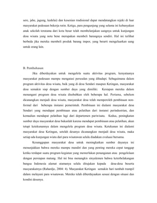 sere, jahe, jagung, kedelai) dan kesenian tradisional dapat mendatangkan rejeki di luar
masyarakat pedesaan bekerja rutin. Ketiga, para pengunjung yang selama ini kebanyakan
anak sekolah terutama dari kota besar telah membelanjakan uangnya untuk kunjungan
desa wisata yang nota bene merupakan membeli barangnya sendiri. Hal ini terlihat
berbeda jika mereka membeli produk barang impor, yang berarti mengeluarkan uang
untuk orang lain.
B. Pembahasan
Jika diberdayakan untuk mengelola suatu aktivitas program, kenyataanya
masyarakat pedesaan mampu mengatasi persoalan yang dihadapi. Sebagaimana dalam
program aktivitas desa wisata, baik yang di desa Sendari maupun Ketingan, masyarakat
desa semakin siap dengan sumber daya yang dimiliki. Kesiapan mereka dalam
menangani program desa wisata disebabkan oleh beberapa hal. Pertama, sebelum
dicanangkan menjadi desa wisata, masyarakat desa telah memperoleh pembinaan non-
formal dari beberapa instansi pemerintah. Pembinaan ini dialami masyarakat desa
Sendari yang mendapat pembinaan atau pelatihan dari instansi perindustrian, dan
kemudian mendapat pelatihan lagi dari departemen pariwisata. Kedua, peningkatan
sumber daya masyarakat desa bukanlah karena mendapat pembinaan atau pelatihan, akan
tetapi ketekunannya dalam mengelola program desa wisata. Ketekunan ini dialami
masyarakat desa Ketingan, setelah desanya dicanangkan menjadi desa wisata, maka
setiap ada kunjungan wiata dari para wisatawan selalu diadakan evaluasi bersama.
Kesanggupan masyarakat desa untuk meningkatkan sumber dayanya ini
menunjukkan bahwa mereka mampu mandiri dan yang penting mereka cepat tanggap
ketika terdapat suatu program kegiatan yang memerlukan penanganan atau pengelolaan
dengan persiapan matang. Hal ini bisa menangkis sinyalemen bahwa keterbelakangan
bangsa Indonesia alamat utamanya selalu ditujukan kepada desa-desa beserta
masyarakatnya (Rahardjo, 2004: 4). Masyarakat Ketingan semakin hari tambah trampil
dalam melayani para wisatawan. Mereka telah diberdayaakan sesuai dengan situasi dan
kondisi desanya.
 