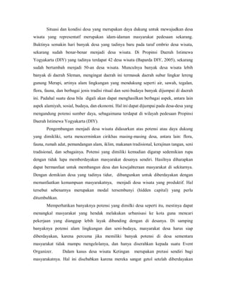 Situasi dan kondisi desa yang merupakan daya dukung untuk mewujudkan desa
wisata yang representatf merupakan idam-idaman masyarakat pedesaan sekarang.
Buktinya semakin hari banyak desa yang tadinya baru pada taraf embrio desa wisata,
sekarang sudah benar-benar menjadi desa wisata. Di Propinsi Daerah Istimewa
Yogyakarta (DIY) yang tadinya terdapat 42 desa wisata (Baparda DIY, 2005), sekarang
sudah bertambah menjadi 50-an desa wisata. Munculnya banyak desa wisata lebih
banyak di daerah Sleman, mengingat daerah ini termasuk daerah subur lingkar lereng
gunung Merapi, artinya alam lingkungan yang mendukung seperti air, sawah, tegalan,
flora, fauna, dan berbagai jenis tradisi ritual dan seni-budaya banyak dijumpai di daerah
ini. Padahal suatu desa bila digali akan dapat menghasilkan berbagai aspek, antara lain
aspek alamiyah, sosial, budaya, dan ekonomi. Hal ini dapat dijumpai pada desa-desa yang
mengandung potensi sumber daya, sebagaimana terdapat di wilayah pedesaan Propinsi
Daerah Istimewa Yogyakarta (DIY).
Pengembangan menjadi desa wisata didasarkan atas potensi atau daya dukung
yang dimikliki, serta mencerminkan cirikhas masing-masing desa, antara lain: flora,
fauna, rumah adat, pemandangan alam, iklim, makanan tradisional, kerajinan tangan, seni
tradisional, dan sebagainya. Potensi yang dimiliki kemudian digarap sedemikian rupa
dengan tidak lupa memberdayakan masyarakat desanya sendiri. Hasilnya diharapkan
dapat bermanfaat untuk membangun desa dan kesejahteraan masyarakat di sekitarnya.
Dengan demikian desa yang tadinya tidur, dibangunkan untuk diberdayakan dengan
memanfaatkan kemampuan masyarakatnya, menjadi desa wisata yang produktif. Hal
tersebut sebenarnya merupakan modal tersembunyi (hidden capital) yang perlu
ditumbuhkan.
Memperhatikan banyaknya potensi yang dimilki desa seperti itu, mestinya dapat
menangkal masyarakat yang hendak melakukan urbanisasi ke kota guna mencari
pekerjaan yang dianggap lebih layak dibanding dengan di desanya. Di samping
banyaknya potensi alam lingkungan dan seni-budaya, masyarakat desa harus siap
diberdayakan, karena percuma jika memiliki banyak potensi di desa sementara
masyarakat tidak mampu mengelolanya, dan hanya diserahkan kepada suatu Event
Organizer. Dalam kasus desa wisata Ketingan merupakan pretasi sendiri bagi
masyarakatnya. Hal ini disebabkan karena mereka sangat getol setelah diberdayakan
 