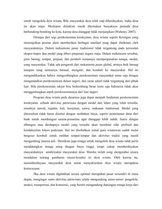 untuk mengelola desa wisata. Bila masyarakat desa telah siap diberdayakan, maka desa
itu akan maju. Meskipun demikian masih ditemukan banyaknya pemuda desa
berbondong-bondong ke kota, karena desa dianggap tidak menjanjikan (Wahono, 2007).
Ditinjau dari segi perekonomian kerakyatan, desa wisata seperti Ketingan yang
menonjolkan pesona alam memberikan berbagai manfaat yang dapat dinikmati oleh
masyarakatnya. Dalam mekanisme pasar tradisional tidak tergantung pada persoalan
ekspor-impor dan modal yang diberi pinjaman negara maju. Dalam mekanisme tersebut,
jenis barang, tempat, penjual, dan pembeli semuanya mempergunakan tenaga, modal,
uang masyarakat. Tidak ada pengaruh dari mekanisme pasar global, artinya baik barang
maupun uang semuanya berasal, mengalir, dan kembali ke masyarakat. Hal ini
mengindikasikan bahwa mengembangkan perekonomian masyarakat sama saja dengan
mengandalkan perekonomoan dalam negeri, dan sama sekali tidak tergantung dari pihak
luar. Bila perekonomian rakyat bisa berkembang besar tentu saja Indonesia tidak akan
menggantungkan aspek perekonomiannya dari luar negeri.
Program desa wisata pada dasarnya juga dapat menjadi fundamen perekonomian
kerakyatan. sebuah aktivitas pariwisata dengan modal dan lahan yang telah tersedia,
misalnya sawah, tegalan, kali, kerajinan, satwa, makanan tradisional. Modal yang
ditawarkan tidak harus disertai dengan tambahan biaya, seperti penuruanan dana dari
bank untuk membangun sarana-prasarana agar dianggap lebih indah. Justru dengan
dibangun atau direhapnya modal yang tersedia akan membuat sifat artifisial dan
ketidakaslian lokasi pedesaan. Hal ini disebabkan minat para wisatawan sudah mulai
bergeser kembali untuk melihat tempat-tempat dan aktivitas tradisi yang masih
mengandung nuansa asli. Demikian juga tenaga untuk mengelola desa wisata tidak perlu
mendatangkan tenaga asing dengan biaya tinggi, tetapi cukup memberdayakan
masyarakatnya sendiriyakni masyarakat desa. Mereka inilah yang mengetahui secara
mendalam tentang gambaran situasi-kondisi isi desa wisata. Oleh karena itu,
memmberdayaan masyarakat desa untuk menyukseskan desa wisata merupakan
keniscayaan.
Jika desa wisata digalakkan secara optimal merupakan pasar tersendiri di masa
depan, mengingat suatu aktivitas pariwisata selalu mengandung unsur-unsur: pengelola,
atraksi, transportasi, dan konsumsi, yang berarti mengandung dukungan tenaga kerja dari
 