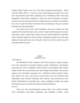 berbagai bidang. Dengan tegas desa wisata dapat mengurangi pengangguran. Dalam
konstruksi Robot (2001: 4) setiap desa yang menyelenggarakan program desa wisata
harus mengusahakan faktor-faktor pendukung untuk mendampingi objek wisata yang
diunggulkan. Faktor-faktor pendukung itu antara lain sarana transportasi, akomodasi,
konsumsi, dan toko cinderamata khas desa setempat yang harus disiapkan. Jika demikian,
desa wisata menjadi benar-benar representatif, dan siap dikunjungi oleh para wisatawan
terutama berasal dari mancanegara.
Jika program desa wisata telah mengandung unsur-unsur tersebut tentu akan
menjadi perekonomian kerakyatan yang memadai. Dengan demikian perputaran uang kita
tidak keluar, tetapi di dalam negeri sendiri, dan tentu untuk kesejahteraan masyarakat
sendiri. Berkaitan dengan krisi ekonomi global, sesunguhnya program desa wisata dapat
dijadikan sebagai perlawanan untuk menangkis imbas krisis ekonomi global yang sulit
dicari kapan penyelesaiannya.
BAB IV
KESIMPULAN
A.Kesimpulan
Jika diberdayakan untuk mengelola suatu aktivitas program, misalnya program
desa wisata kenyataanya masyarakat pedesaan mampu melakukannya. Kesanggupan
masyarakat desa untuk meningkatkan sumber dayanya ini menunjukkan bahwa mereka
mampu mandiri dan yang penting mereka cepat tanggap ketika terdapat suatu program
kegiatan yang memerlukan penanganan atau pengelolaan dengan persiapan matang.
Daya dukung desa wisata yang biasanya berupa pesona alam dan seni-budaya dapat
dioptimalkan untuk melayani kedatangan para wisatawan yang berkunjung ke desa.
Dengan diberdayakannya masyarakat desa, mereka medapatkan manfaat yang berupa
keuntungan ekonomis yang dapat menambah kesejahteraan hidupnya.
B. Saran
Setiap desa yang menyelenggarakan program desa wisata memang berusaha
untuk menampilkan faktor-faktor pendukung yang diharapkan memadai. Tetapi
 