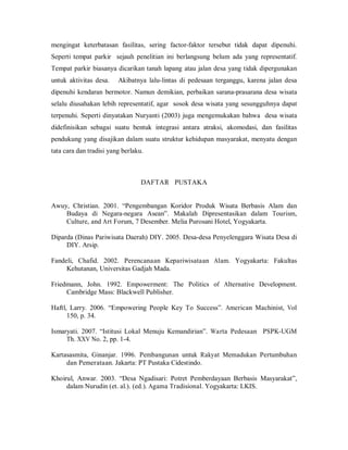 mengingat keterbatasan fasilitas, sering factor-faktor tersebut tidak dapat dipenuhi.
Seperti tempat parkir sejauh penelitian ini berlangsung belum ada yang representatif.
Tempat parkir biasanya dicarikan tanah lapang atau jalan desa yang tidak dipergunakan
untuk aktivitas desa. Akibatnya lalu-lintas di pedesaan terganggu, karena jalan desa
dipenuhi kendaran bermotor. Namun demikian, perbaikan sarana-prasarana desa wisata
selalu diusahakan lebih representatif, agar sosok desa wisata yang sesungguhnya dapat
terpenuhi. Seperti dinyatakan Nuryanti (2003) juga mengemukakan bahwa desa wisata
didefinisikan sebagai suatu bentuk integrasi antara atraksi, akomodasi, dan fasilitas
pendukung yang disajikan dalam suatu struktur kehidupan masyarakat, menyatu dengan
tata cara dan tradisi yang berlaku.
DAFTAR PUSTAKA
Awuy, Christian. 2001. “Pengembangan Koridor Produk Wisata Berbasis Alam dan
Budaya di Negara-negara Asean”. Makalah Dipresentasikan dalam Tourism,
Culture, and Art Forum, 7 Desember. Melia Purosani Hotel, Yogyakarta.
Diparda (Dinas Pariwisata Daerah) DIY. 2005. Desa-desa Penyelenggara Wisata Desa di
DIY. Arsip.
Fandeli, Chafid. 2002. Perencanaan Kepariwisataan Alam. Yogyakarta: Fakultas
Kehutanan, Universitas Gadjah Mada.
Friedmann, John. 1992. Empowerment: The Politics of Alternative Development.
Cambridge Mass: Blackwell Publisher.
Haftl, Larry. 2006. “Empowering People Key To Success”. American Machinist, Vol
150, p. 34.
Ismaryati. 2007. “Istitusi Lokal Menuju Kemandirian”. Warta Pedesaan PSPK-UGM
Th. XXV No. 2, pp. 1-4.
Kartasasmita, Ginanjar. 1996. Pembangunan untuk Rakyat Memadukan Pertumbuhan
dan Pemerataan. Jakarta: PT Pustaka Cidestindo.
Khoirul, Anwar. 2003. “Desa Ngadisari: Potret Pemberdayaan Berbasis Masyarakat”,
dalam Nurudin (et. al.). (ed.). Agama Tradisional. Yogyakarta: LKIS.
 