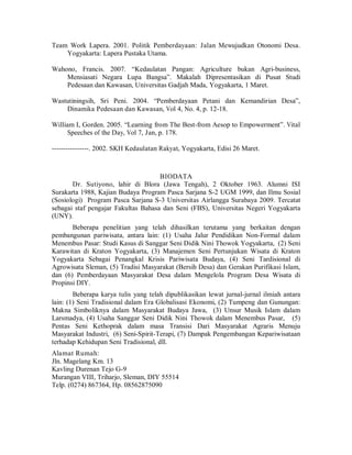 Team Work Lapera. 2001. Politik Pemberdayaan: Jalan Mewujudkan Otonomi Desa.
Yogyakarta: Lapera Pustaka Utama.
Wahono, Francis. 2007. “Kedaulatan Pangan: Agriculture bukan Agri-business,
Mensiasati Negara Lupa Bangsa”. Makalah Dipresentasikan di Pusat Studi
Pedesaan dan Kawasan, Universitas Gadjah Mada, Yogyakarta, 1 Maret.
Wastutiningsih, Sri Peni. 2004. “Pemberdayaan Petani dan Kemandirian Desa”,
Dinamika Pedesaan dan Kawasan, Vol 4, No. 4, p. 12-18.
William I, Gorden. 2005. “Learning from The Best-from Aesop to Empowerment”. Vital
Speeches of the Day, Vol 7, Jan, p. 178.
----------------. 2002. SKH Kedaulatan Rakyat, Yogyakarta, Edisi 26 Maret.
BIODATA
Dr. Sutiyono, lahir di Blora (Jawa Tengah), 2 Oktober 1963. Alumni ISI
Surakarta 1988, Kajian Budaya Program Pasca Sarjana S-2 UGM 1999, dan Ilmu Sosial
(Sosiologi) Program Pasca Sarjana S-3 Universitas Airlangga Surabaya 2009. Tercatat
sebagai staf pengajar Fakultas Bahasa dan Seni (FBS), Universitas Negeri Yogyakarta
(UNY).
Beberapa penelitian yang telah dihasilkan terutama yang berkaitan dengan
pembangunan pariwisata, antara lain: (1) Usaha Jalur Pendidikan Non-Formal dalam
Menembus Pasar: Studi Kasus di Sanggar Seni Didik Nini Thowok Yogyakarta, (2) Seni
Karawitan di Kraton Yogyakarta, (3) Manajemen Seni Pertunjukan Wisata di Kraton
Yogyakarta Sebagai Penangkal Krisis Pariwisata Budaya, (4) Seni Tardisional di
Agrowisata Sleman, (5) Tradisi Masyarakat (Bersih Desa) dan Gerakan Purifikasi Islam,
dan (6) Pemberdayaan Masyarakat Desa dalam Mengelola Program Desa Wisata di
Propinsi DIY.
Beberapa karya tulis yang telah dipublikasikan lewat jurnal-jurnal ilmiah antara
lain: (1) Seni Tradisional dalam Era Globalisasi Ekonomi, (2) Tumpeng dan Gunungan:
Makna Simboliknya dalam Masyarakat Budaya Jawa, (3) Unsur Musik Islam dalam
Larsmadya, (4) Usaha Sanggar Seni Didik Nini Thowok dalam Menembus Pasar, (5)
Pentas Seni Kethoprak dalam masa Transisi Dari Masyarakat Agraris Menuju
Masyarakat Industri, (6) Seni-Spirit-Terapi, (7) Dampak Pengembangan Kepariwisataan
terhadap Kehidupan Seni Tradisional, dll.
Alamat Rumah:
Jln. Magelang Km. 13
Kavling Durenan Tejo G-9
Murangan VIII, Triharjo, Sleman, DIY 55514
Telp. (0274) 867364, Hp. 08562875090
 