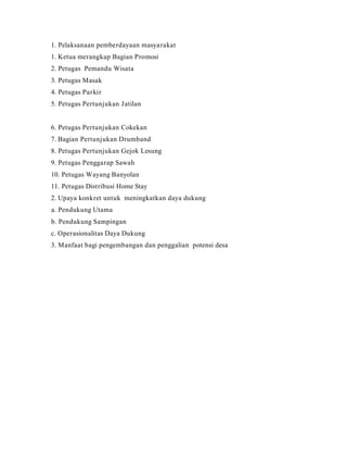 1. Pelaksanaan pemberdayaan masyarakat
1. Ketua merangkap Bagian Promosi
2. Petugas Pemandu Wisata
3. Petugas Masak
4. Petugas Parkir
5. Petugas Pertunjukan Jatilan
6. Petugas Pertunjukan Cokekan
7. Bagian Pertunjukan Drumband
8. Petugas Pertunjukan Gejok Lesung
9. Petugas Penggarap Sawah
10. Petugas Wayang Banyolan
11. Petugas Distribusi Home Stay
2. Upaya konkret untuk meningkatkan daya dukung
a. Pendukung Utama
b. Pendukung Sampingan
c. Operasionalitas Daya Dukung
3. Manfaat bagi pengembangan dan penggalian potensi desa
 