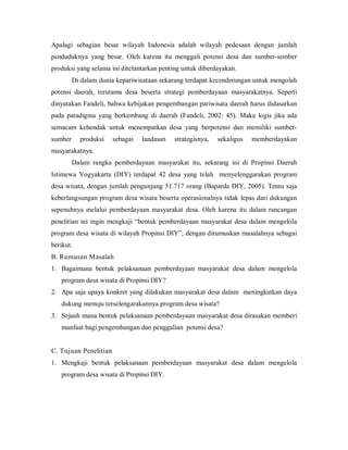 Apalagi sebagian besar wilayah Indonesia adalah wilayah pedesaan dengan jumlah
penduduknya yang besar. Oleh karena itu menggali potensi desa dan sumber-sember
produksi yang selama ini ditelantarkan penting untuk diberdayakan.
Di dalam dunia kepariwisataan sekarang terdapat kecenderungan untuk mengolah
potensi daerah, terutama desa beserta strategi pemberdayaan masyarakatnya. Seperti
dinyatakan Fandeli, bahwa kebijakan pengembangan pariwisata daerah harus didasarkan
pada paradigma yang berkembang di daerah (Fandeli, 2002: 45). Maka logis jika ada
semacam kehendak untuk menempatkan desa yang berpotensi dan memiliki sumber-
sumber produksi sebagai landasan strategisnya, sekaligus memberdayakan
masyarakatnya.
Dalam rangka pemberdayaan masyarakat itu, sekarang ini di Propinsi Daerah
Istimewa Yogyakarta (DIY) terdapat 42 desa yang telah menyelenggarakan program
desa wisata, dengan jumlah pengunjung 51.717 orang (Baparda DIY, 2005). Tentu saja
keberlangsungan program desa wisata beserta operasionalnya tidak lepas dari dukungan
sepenuhnya melalui pemberdayaan masyarakat desa. Oleh karena itu dalam rancangan
penelitian ini ingin mengkaji “bentuk pemberdayaan masyarakat desa dalam mengelola
program desa wisata di wilayah Propinsi DIY”, dengan dirumuskan masalahnya sebagai
berikut.
B. Rumusan Masalah
1. Bagaimana bentuk pelaksanaan pemberdayaan masyarakat desa dalam mengelola
program desa wisata di Propinsi DIY?
2. Apa saja upaya konkret yang dilakukan masyarakat desa dalam meningkatkan daya
dukung menuju terselengarakannya program desa wisata?
3. Sejauh mana bentuk pelaksanaan pemberdayaan masyarakat desa dirasakan memberi
manfaat bagi pengembangan dan penggalian potensi desa?
C. Tujuan Penelitian
1. Mengkaji bentuk pelaksanaan pemberdayaan masyarakat desa dalam mengelola
program desa wisata di Propinsi DIY.
 