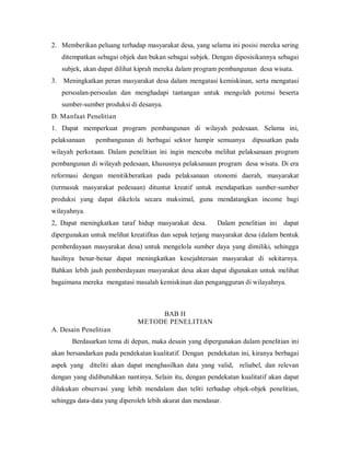 2. Memberikan peluang terhadap masyarakat desa, yang selama ini posisi mereka sering
ditempatkan sebagai objek dan bukan sebagai subjek. Dengan diposisikannya sebagai
subjek, akan dapat dilihat kiprah mereka dalam program pembangunan desa wisata.
3. Meningkatkan peran masyarakat desa dalam mengatasi kemiskinan, serta mengatasi
persoalan-persoalan dan menghadapi tantangan untuk mengolah potensi beserta
sumber-sumber produksi di desanya.
D. Manfaat Penelitian
1. Dapat memperkuat program pembangunan di wilayah pedesaan. Selama ini,
pelaksanaan pembangunan di berbagai sektor hampir semuanya dipusatkan pada
wilayah perkotaan. Dalam penelitian ini ingin mencoba melihat pelaksanaan program
pembangunan di wilayah pedesaan, khususnya pelaksanaan program desa wisata. Di era
reformasi dengan menitikberatkan pada pelaksanaan otonomi daerah, masyarakat
(termasuk masyarakat pedesaan) dituntut kreatif untuk mendapatkan sumber-sumber
produksi yang dapat dikelola secara maksimal, guna mendatangkan income bagi
wilayahnya.
2, Dapat meningkatkan taraf hidup masyarakat desa. Dalam penelitian ini dapat
dipergunakan untuk melihat kreatifitas dan sepak terjang masyarakat desa (dalam bentuk
pemberdayaan masyarakat desa) untuk mengelola sumber daya yang dimiliki, sehingga
hasilnya benar-benar dapat meningkatkan kesejahteraan masyarakat di sekitarnya.
Bahkan lebih jauh pemberdayaan masyarakat desa akan dapat digunakan untuk melihat
bagaimana mereka mengatasi masalah kemiskinan dan pengangguran di wilayahnya.
BAB II
METODE PENELITIAN
A. Desain Penelitian
Berdasarkan tema di depan, maka desain yang dipergunakan dalam penelitian ini
akan bersandarkan pada pendekatan kualitatif. Dengan pendekatan ini, kiranya berbagai
aspek yang diteliti akan dapat menghasilkan data yang valid, reliabel, dan relevan
dengan yang didibutuhkan nantinya. Selain itu, dengan pendekatan kualitatif akan dapat
dilakukan observasi yang lebih mendalam dan teliti terhadap objek-objek penelitian,
sehingga data-data yang diperoleh lebih akurat dan mendasar.
 