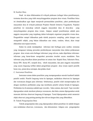 B. Sumber Data
Studi ini akan dilaksanakan di wilayah pedesaan (sebagai lokus penelitiannya),
terutama desa-desa yang telah menyelenggarakan program desa wisata. Pemilihan lokus
ini dimaksudkan agar dapat menjawab permasalahan penelitian, yakni pemberdayaan
masyarakat desa di wilayah pedesaan Propinsi Daerah Istimewa Yogyakarta. Populasi
penelitian ini mencakup seluruh anggota masyarakat desa di desa-desa yang
menyelengarakan program desa wisata. Adapun sampel penelitiannya adalah para
anggota masyarakat yang tergabung dalam kelompok organisasi pengelola wisata desa.
Pengambilan sampel didasarkan pada teknik purposive sampling, yakni dengan cara
mengambil subjek, yang bukan didasarkan atas strata, random, lokasi, akan tetapi
didasarkan atas tujuan tertentu.
Selain itu untuk mendapatkan informasi dari berbagai jenis sumber, terutama
yang menguasai tentang persoalan pemberdayaan masyarakat desa dalam pelaksanaan
program desa wisata serta berbagai informasi yang relevan, maka diperlukan informan-
informan yang benar-benar mengetahui persoalan tersebut secara mendalam. Para
informan yang diusulkan dalam penelitian ini antara lain: Kepala Desa, Sekretaris Desa,
Ketua RW, Ketua RT, sesepuh desa, tokoh masyarakat, dan para anggota masyarakat
yang secara langsung terlibat dalam pengelolaan program desa wisata seperti pemilik
home stay, petani desa setempat, dan pelaku ritual.
C. Instrumen Penelitian
Instrumen utama dalam penelitian yang mempergunakan metode kualitatif adalah
peneliti sendiri. Peneliti langsung turun ke lapangan, melakukan observasi ke lapangan
dan wawancara dengan para informan. Sebelumnya, peneliti telah mempersiapkan diri
dengan membawa perbekalan yang siap membantu peneliti selama berada di lapangan.
Perbekalan itu di antaranya adalah tape recorder, buku catatan, dan tustel. Tape recorder
dipergunakan untuk merekam jalannya wawancara, dan buku catatan dipergunakan untuk
mencatat aktivitas observasi langsung di lapangan. Tustel dipergunakan untuk memotret
objek observasi yang penting-penting dan relevan dengan data yang dibutuhkan.
D. Teknik Pengumpulan Data
Teknik pengumpulan data yang dipergunakan dalam penelitian ini adalah dengan
cara melakukan observasi, wawancara, dan dokumentasi. Adapun cara pengumpulan
 