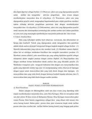 data dapat diperinci sebagai berikut: (1) Observasi, yakni cara yang dipergunakan peneliti
untuk melihat dan mengetahui aktivitas pengelolaan desa wisata dengan
memberdayakan masyarakat desa di wilayahnya. (2) Wawancara, yakni cara yang
dipergunakan peneliti untuk mengungkap bagaimanakah para subjek penelitian memberi
makna terhadap aktivitas pengelolaan pariwisata desa dengan memberdayakan
masyarakat desa di wilayahnya. (3) Dokumentasi, yakni cara yang dipergunakan peneliti
untuk meramu dan menempatkan terminologi dan sumber-sumber teori dalam penelitian
ini yaitu teori yang menyangkut pemberdayaan masyarakat pedesaan dan desa wisata.
E.Teknis Analisis Data
Data yang terkumpul melalui hasil observasi, wawancara, dan dokumentasi ini
berupa data kualitatif. Teknik yang dipergunakan untuk menganalisis data penelitian
adalah teknik analisis deskriptif interpretatif dengan langkah-langkah sebagai berikut: (1)
Memilih dokumen/data yang relevan dan memberi kode. (2) Membuat catatan objektif,
dalam hal ini sekaligus melakukan klasifikasi dan mengedit (mereduksi) jawaban. (3)
Membuat catatan reflektif, yaitu menuliskan apa yang sedang dipikirkan peneliti sebagai
interpretasi dalam sangkut pautnya dengan catatan objektif. (4) Menyimpulkan data
dengan membuat format berdasarkan teknik analisis data yang dikendaki peneliti. (5)
Melakukan triangulasi yaitu mengecek kebenaran data dengan cara menyimpulkan data
ganda yang diperoleh melalui tiga cara: (1) memperpanjang waktu observasi di lapangan
dengan tujuan untuk mencocokkan data yang telah ditulis dengan data lapangan, (2)
mencocokkan data yang telah ditulis dengan bertanya kembali kepada informan, dan (3)
mencocokkan data yang telah ditulis dengan sumber pustaka.
BAB III
HASIL PENELITIAN DAN PEMBAHASAN
A. Hasil Penelitian
Dalam cakupan ini diketengahkan salah satu desa wisata yang dipandang telah
mapan memberdayakan masyarakat desa, yaitu Desa Ketingan. Desa ini merupakan salah
satu dari sekitar 40 desa wisata di Kabupaten Sleman. Desa Ketingan menawarkan paket
wisata Pesona Alam beserta unggulannya sebagai desa yang dihuni oleh ratusan ribu
satwa burung kuntul. Dalam paket pesona alam, para wisatawan diajak untuk melihat
pesona alam desa tersebut dan melihat habitat burung kuntul yang hinggap pada pohon
 