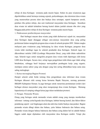 mlinjo di desa Ketingan terutama pada musim hujan. Selain itu para wisatawan juga
diperbolehkan untuk bertanya tentang sejarah, perkembangan, dan eksistensi desa wisata
yang menawarkan pesona alam dan budaya desa setempat, seperti hamparan sawah,
puluhan ribu pohon mlinjo, dan seni tradisional masyarakat desa Ketingan. Keunikan
desa wisata ini adalah kehadiran burung kuntul dalam jumlah ratusan ribu ekor yang
hinggap pada pohon mlinjo di desa Ketingan terutama pada musim hujan.
1. Pelaksanaan pemberdayaan masyarakat
Dari berbagai macam desa wisata yang telah diobservasi sejauh ini, masyarakat
desa Ketingan dapat dianggap sebagai satu-satunya masyarakat desa yang paling
profesional dalam mengelola program desa wisata di seluruh propinsi DIY. Dalam rangka
melayani para wisatawan yang berkunjung ke desa wisata Ketingan, pengurus desa
wisata telah membagi tugas ke seluruh penduduk desa Ketingan. Seluruh tugas ini
dikoordinasi melalui LMD (Lembaga Masyarakat Desa), yang telah ditata sedemikian
rupa. Seluruh tugas untuk mengelola program desa wisata telah dipertegas oleh ketua
LMD desa Ketingan. Secara rinci, setiap tugas pengelolaan telah ditata agar tidak saling
betubrukan, sehingga hasil kerjanya mewujudkan pembagian kerja yang organis,
meskipun antara sektor yang satu dengan yang lain sering dibutuhkan kerja sama atau
saling melengkapi.
1. Ketua merangkap Bagian Promosi
Hampir seluruh seluk beluk tentang ilmu pengetahuan atau informasi desa wisata
Ketingan dikuasai oleh sorang ketua bernama Bapak Haryono, seorang pensunan
BKKBN Kabupaten Sleman. Ia juga bertugas untuk menerima perminataan (order) dari
berbagai elemen masyarakat yang akan mengunjungi desa wisata Ketingan. Memang
kapasitasnya di samping sebagai ketua juga tekun melakukan promosi.
2. Petugas Pemandu Wisata
Orang yang bertugas untuk memandu wisata adalah orang yang mampu memberikan
informasi tentang cerita/legenda desa Ketingan, habitat burung kuntul, dan faktor-faktor
pendukung seperti soal lingkungan alam dan aktivitas tradisi budaya masyarakat. Bagian
pemandu wisata dibagi dalam dua bahasa, yaitu bahasa Indonesia dan bahasa asing.
Pemandu wisata dengan bahasa Indonesia dan bahasa asing dalam hal ini adalah bahasa
Inggris sudah dapat dijalankan oleh masyarakat desa Ketingan sendiri. Tetapi jika
 