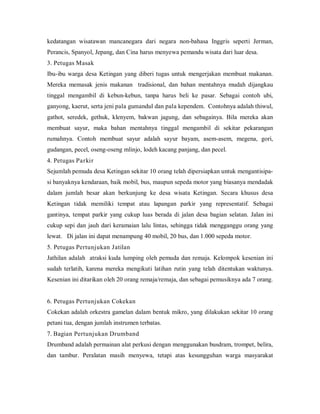 kedatangan wisatawan mancanegara dari negara non-bahasa Inggris seperti Jerman,
Perancis, Spanyol, Jepang, dan Cina harus menyewa pemandu wisata dari luar desa.
3. Petugas Masak
Ibu-ibu warga desa Ketingan yang diberi tugas untuk mengerjakan membuat makanan.
Mereka memasak jenis makanan tradisional, dan bahan mentahnya mudah dijangkau
tinggal mengambil di kebun-kebun, tanpa harus beli ke pasar. Sebagai contoh ubi,
ganyong, kaerut, serta jeni pala gumandul dan pala kependem. Contohnya adalah thiwul,
gathot, seredek, gethuk, klenyem, bakwan jagung, dan sebagainya. Bila mereka akan
membuat sayur, maka bahan mentahnya tinggal mengambil di sekitar pekarangan
rumahnya. Contoh membuat sayur adalah sayur bayam, asem-asem, megena, gori,
gudangan, pecel, oseng-oseng mlinjo, lodeh kacang panjang, dan pecel.
4. Petugas Parkir
Sejumlah pemuda desa Ketingan sekitar 10 orang telah dipersiapkan untuk mengantisipa-
si banyaknya kendaraan, baik mobil, bus, maupun sepeda motor yang biasanya mendadak
dalam jumlah besar akan berkunjung ke desa wisata Ketingan. Secara khusus desa
Ketingan tidak memiliki tempat atau lapangan parkir yang representatif. Sebagai
gantinya, tempat parkir yang cukup luas berada di jalan desa bagian selatan. Jalan ini
cukup sepi dan jauh dari keramaian lalu lintas, sehingga tidak mengganggu orang yang
lewat. Di jalan ini dapat menampung 40 mobil, 20 bus, dan 1.000 sepeda motor.
5. Petugas Pertunjukan Jatilan
Jathilan adalah atraksi kuda lumping oleh pemuda dan remaja. Kelompok kesenian ini
sudah terlatih, karena mereka mengikuti latihan rutin yang telah ditentukan waktunya.
Kesenian ini ditarikan oleh 20 orang remaja/remaja, dan sebagai pemusiknya ada 7 orang.
6. Petugas Pertunjukan Cokekan
Cokekan adalah orkestra gamelan dalam bentuk mikro, yang dilakukan sekitar 10 orang
petani tua, dengan jumlah instrumen terbatas.
7. Bagian Pertunjukan Drumband
Drumband adalah permainan alat perkusi dengan menggunakan busdram, trompet, belira,
dan tambur. Peralatan masih menyewa, tetapi atas kesungguhan warga masyarakat
 