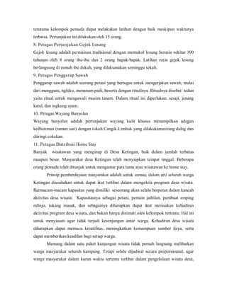 terutama kelompok pemuda dapat melakukan latihan dengan baik meskipun waktunya
terbatas. Pertunjukan ini dilakukan oleh 15 orang.
8. Petugas Pertunjukan Gejok Lesung
Gejok lesung adalah permainan tradisional dengan memukul lesung berusia sekitar 100
tahunan oleh 8 orang ibu-ibu dan 2 orang bapak-bapak. Latihan rutin gejok lesung
berlangsung di rumah ibu dukuh, yang dilaksanakan seminggu sekali.
9. Petugas Penggarap Sawah
Penggarap sawah adalah seorang petani yang bertugas untuk mengerjakan sawah, mulai
dari menggaru, ngluku, menanam padi, beserta dengan ritualnya. Ritualnya disebut tedun
yaitu ritual untuk mengawali musim tanam. Dalam ritual ini diperlukan: sesaji, jenang
katul, dan ingkung ayam.
10. Petugas Wayang Banyolan
Wayang banyolan adalah pertunjukan wayang kulit khusus menampilkan adegan
kedhatonan (taman sari) dengan tokoh Cangik-Limbuk yang dilakukanseorang dalng dan
diiringi cokekan.
11. Petugas Distribusi Home Stay
Banyak wisatawan yang menginap di Desa Ketingan, baik dalam jumlah terbatas
maupun besar. Masyarakat desa Ketingan telah menyiapkan tempat tinggal. Beberapa
orang pemuda telah ditunjuk untuk mengantar para tamu atau wisatawan ke home stay.
Prinsip pemberdayaan masyarakat adalah untuk semua, dalam arti seluruh warga
Ketingan diusahakan untuk dapat ikut terlibat dalam mengelola program desa wisata.
Bermacam-macam kapasitas yang dimiliki seseorang akan selalu berperan dalam kancah
aktivitas desa wisata. Kapasitasnya sebagai petani, pemain jathilan, pembuat emping
mlinjo, tukang masak, dan sebagainya diharapkan dapat ikut merasakan kehadiran
aktivitas program desa wisata, dan bukan hanya dinimati oleh kelompok tertentu. Hal ini
untuk menyiasati agar tidak terjadi kesenjangan antar warga. Kehadiran desa wisata
diharapkan dapat memacu kreatifitas, meningkatkan kemampuan sumber daya, serta
dapat memberikan keadilan bagi setiap warga.
Memang dalam satu paket kunjungan wisata tidak pernah langsung melibatkan
warga masyarakat seluruh kampung. Tetapi selalu dijadwal secara proporsioanal, agar
warga masyarakat dalam kurun waktu tertentu terlibat dalam pengelolaan wisata desa,
 