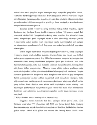 dalam kurun waktu yang lain bergantian dengan warga masyarakat yang belum terlibat.
Tentu saja keadilan perannya untuk andil dalam pengelolaan aktivitas desa wisata sangat
diperhitungkan. Dengan demikian kehadiran program desa wisata ini tidak menimbulkan
persoalan dalam kehidupan masyarakat, sebaliknya dapat memberikan kontribusi untuk
kesejahteraan seluruh masyarakat.
Besarnya jumlah wisatawan sering membuat kalang kabut pengelola, seperti
kunjungan dari Surabaya dengan jumlah wisatawan terbesar (300 orang), berasal dari
anak-anak sekolah SMA. Memperhatikan kalang kabut pengelola desa wisata ini, maka
untuk mengantisipasi pada kunjungan wisata di masa mendatang, sekiranya jumlah
wisatawannya dalam jumlah besar, masyarakat selalu mempersiapkan diri dengan
melakukan rapat pengelolaan terlebih dulu, guna menentukan langkah-lagkah yang akan
dipersiapkan.
Dalam rangka memberikan pelayanan kepada para wisatawan, setiap kunjungan
wisatawan selesai selalu diadakan evaluasi. Seluruh elemen atau bagian yang terlibat
dalam pemberdayaan masyarakat desa dilihat bersama-sama mengenai kekurangan atau
kelemahan ketika sedang memberikan pelayanan kepada para wisatawan. Bila telah
ketemu kekurangannya, maka akan mendapat saran dari masyarakat untuk meningkatkan
diri dengan latihan secara teratur. Misalnya pentas jathilan terdapat kesalahan, maka
untuk meningkatkan kualitas pentasnya dilakukan latihan yang lebih mendalam. Dengan
demikian pemberdayaan masyarakat untuk mengelola desa wisata ini juga merupakan
bentuk peningkatan kualitas keahlian masyarakat untuk mendalami bidangnya. Pada
gilirannya di masa mendatang, untuk menyongsong kunjungan wisatawan, seluruh bagian
yang terlibat dalam aktivitas desa wisata sudah dipersiapkan secara matang. Jadi
keuntungan pemberdayaan masyarakat ini jelas semata-mata tidak hanya memberikan
kontribusi secara ekonomis, akan tetapi meningkatkan sumber daya masyarakat secara
maksimal.
2. Upaya konkret untuk meningkatkan daya dukung
Unggulan materi pariwisata dari desa Ketingan adalah pesona alam. Desa
Ketingan sejak tahun 1997 telah dihuni oleh 3.000 ekor burung kuntul. Latar belakang
kawasan desa yang banyak ditumbuhi pohon mlinjo, terlihat hijau dari kejauhan. Jumlah
pohon mlinjo sekitar 8000 pohon dan ratusan ribu burung kuntul adalah suatu
 