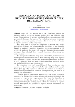 PENINGKATAN KOMPETENSI GURU
MELALUI PROGRAM TUNJANGAN PROFESI
DI MTs. HASAN JUFRI
Salam
STAI Hasan Jufri Bawean Gresik
salamsyamsi.93@gmail.com
Abstract: Based on Law Number 14 of 2005 concerning teachers and
lecturers, teachers are entitled to earn income above the minimum living
needs. To that end, the government issued a certification program to provide
professional allowances for teachers. The professional allowance for teachers
is the government's appreciation for teachers. The provision of this allowance
is expected to increase teacher competence.
This study aims to explain the competence of teachers who receive
professional allowances and their effectiveness. The object of this research is
located at Madrasah Tsanawiyah Hasan Jufri. The research method in this
research is analytical descriptive with purposive information determination
technique. Data obtained from in-depth interviews, observations, and
documentation.
The findings obtained in this study are as follows: First, that teachers who
receive professional allowances at MTs Hasan Jufri, they always try to improve
their competence. Second, that teachers who receive professional allowances
at MTs Hasan Jufri must understand existing professional standards, achieve
the required qualifications and competencies.
The conclusions of the study are as follows: (1) There is an increase in the
competence of recipients of professional allowances at Madrasah Tsanawiyah
Hasan Jufri. (2). The professional allowance for teachers in an effort to
improve teacher competence at Madrasah Tsanawiyah Hasan Jufri seems to be
running well and effectively.
Departing from the results of the research above, the authors can provide
suggestions as follows: First, teachers who improve continue to maintain and
continue to improve the improvements that occur in themselves as
compensation for what they receive. Second, the principal remains active in
uniting and realizing the learning process. Third, it is important to organize
teacher development to continuously improve teacher performance and
competence.
Keywords: competence, teacher, allowance, profession
 