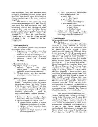 dapat mendukung kinerja dari perusahaan secara
menyeluruh.Perancangan sistem ini meliputi sistem
pengelolaan data pegawai, sistem absensi pegawai,
sistem penggajian pegawai dan sistem recuitment
tenaga kerja.
Oleh karenanya untuk mendukung sistem
informasi kepegawaian yang efektif perlu dirancang
suatu sistem basis data kepegawaian yang lebih
komprehensif sehingga akan memudahkan dalam
mengolah data – data yang dibutuhkan. Dengan
program yang lain dan menuangkan hasilnya dalam
bentuk Laporan Tugas Akhir dengan judul
“IMPLEMENTASI APLIKASI RECRUITMENT
KARYAWAN DAN ABSENSI PADA BAGIAN
PERSONALIA DI PT HARTONO ISTANA
TEKNOLOGI”.
1.2 Identifikasi Masalah
Dari latar belakang yang ada, dapat dirumuskan
permasalahan sebagai berikut :
1. Bagaimana membuat aplikasi yang dapat
mempermudah perusahaan dalam
melakukan proses recruitment karyawan?
2. Bagaimana membuat aplikasi yang dapat
menangani absensi dan recruitment
karyawan?
1.3 Tujuan Pembahasan
Adapun tujuan dari aplikasi ini ,yaitu:
1. Membuat aplikasi yang dapat
mempermudah perusahaan dalam
melakukan proses recruitment karyawan.
2. Membuat aplikasi yang dapat menangani
absensi dan recruitment karyawan.
1.4 Ruang Lingkup
Agar pokok permasalahan pembuatan
aplikasi : “Implementasi Aplikasi Recruitment
Karyawan dan Absensi Pada Bagian Persoalia
di PT Hartono Istana Teknologi” ini dapat
terarah dan tidak keluar dari ruang lingkupnya,
maka perancangan perangkat lunak ini penulis
membatasi permasalahan dalam hal
pengelolaan berita yang kami buat, diantaranya.
1. Sistem ini hanya mencakup Bagian
Personalia di PT Hartono Istana Teknologi.
2. Aplikasi ini terdiri dari 2 Bagian, yaitu:
a. Aplikasi ini tidak terhubung ke jaringan
baik jaringan intranet maupun internet.
b. Aplikasi ini hanya digunakan dalam
satu komputer.
c. Aplikasi ini hanya digunakan oleh
departemen Personalia.
d. Fitur – fitur yang akan dikembangkan
dalam aplikasi ini antara lain :
a. Master Data
a) Data Pegawai
b. Absensi Pegawai
a) Data Absensi Pegawai
d. Recruitment Pegawai
a) Data Permintaan SDM
b) Data Pelamar
c) List Data Pelamar
3. Aplikasi ini dikelola oleh seorang
administrator , yang memiliki hak penuh
dalam pengawasan terhadap aplikasi ini.
II. Landasan Teori
2.1 Sejarah PT Hartono Istana Teknologi
2.1.1 Polytron
POLYTRON adalah perusahaan terbesar dan
terkemuka di bidang elektronik di Indonesia.
Kekuatan dari POLYTRON ada pada kualitas suara
dan desainnya.POLYTRON memiliki 2 pabrik
masing-masing di Kudus seluas 70.000 m2 dan di
Sayung Semarang 130.000 m2 (merupakan pabrik
lemari es terbesar di Jawa Tengah) dengan karyawan
lebih dari 6.000 orang, 11 kantor perwakilan, 5
authorized dealer, 50 service centre yang meliputi
seluruh Indonesia.Sejarah Polytron dimulai pada
tanggal 16 Mei 1975, saat pemilik pabrik rokok PT
Djarum Kudus mendirikan perusahaan dengan nama
PT Indonesia Electronic dan Engineering dengan
penyertaan modal sebesar Rp. 50 juta untuk
memproduksi barang elektronika. Sebagai industri
rokok yang berekspansi ke industri elektronika, sejak
awal pemilik perusahaan tidak mau melibatkan pihak
maupun modal asing.Sejak berdiri perusahaan ini
tidak memiliki prinsipal sehingga tidak harus
membayar royalti pada setiap produk yang
dihasilkan.Tahun 1977, perusahaan merekrut 14
perempuan lulusan SMEA dan SMA untuk dilatih
menyolder dalam usaha merakit komponen menjadi
rangkain produk elektronika.Didatangkanlah
komponen-komponen elektronika dari Singapura
sebagai bahan training 14 karyawan tersebut.
Nama perusahaan kemudian berubah dari PT
Indonesia Electronic dan Engineering menjadi PT
Hartono Istana Electronics, dan di tahun 2000
berubah lagi menjadi PT Hartono Istana Teknologi.
Seiring dengan perubahan namanya, perusahaan ini
sudah berhasil mengembangkan teknologi televisi
berwarna hemat energi (40 Watt) dengan ukuran 17,
20 dan 26 Inchi. Bahkan mereka mampu
menghasilkan televisi dengan daya 20 watt saja, yang
diklaim sebagai yang pertama di dunia.Sekarang,
Polytron juga mulai mengekspor produknya walau
 
