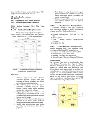 harus merubah bendera supaya diterima pasar lokal
Eropa. (Hardiansyah Hamzah, 2012) [1]
III. Analisis Dan Perancangan
3.1 Analisis
3.1.1 Analisis Sistem Yang Sedang Berjalan
3.1.1.1 Analisis Dokumen Yang Digunakan
3.1.1.2 Analisis Prosedur/ Flow Map Yang
Berjalan
3.1.1.1 Analisis Prosedur (Flowmap)
Proses yang sedang berjalan pada Aplikasi
Human Resource Development (HRD) di PT Hartono
Istana Teknologi (POLYTRON) adalah sebagai
berikut:
Flowmap Rekrutmen Karyawan dan Absensi
Personalia Karyawan DirekturPelamar
Start
Data Pelamar
Data pelamar
Mencatat
Data
Pelamar
Data Pelamar
Seleksi
Pelamar DIterima
Mencatat
Data
Karyawan
Data Karyawan
Membuat
Laporan
Karyawan
Laporan
Karyawan
Data Absensi
Membuat
Rekap
Absensi
Rekap Absensi
Membuat
Laporan
Absensi
Laporan Absensi
Data Karyawan
Absensi
Data Absensi
Laporan Absensi
Laporan Pelamar
Laporan
Karyawan
Pelamar Diterima
Selesai
Gambar 3.1 Flowmap Rekrutmen Karyawan dan
Absensi yang sedang berjalan
Keterangan :
1. Pelamar memasukkan surat lamaran
kemudian pelamar mengisi data yang
diberikan ke bagian personalia lalu bagian
personalia mencatat data pelamar.
2. Data pelamar yang masuk ke bagian
personalia kemudian diseleksi, apabila
pelamar diteima maka bagian personalia
memberikan informasi ke pelamar.
3. Bagian personalia akan mencatat data
karyawan yang diterima lalu masuk ke data
karyawan dan bagian personalia membuat
laporan data karyawan.
4. Bagian personalia akan mendata karyawan
yang ada di data absensi, setelah itu bagian
personalia membuat rekap absensi pegawai.
5. Setelah rekap absensi dibuat maka bagian
personalia membuat laporan data absensi
pegawai.
6. Data karyawan yang berasal dari bagian
personalia kemudian diberikan ke karyawan
untuk melakukan absensi karyawan dan
masuk ke data absensi.
7. Direktur hanya melihat data lapora absensi,
data laporan pelamar, dan data laporan
karyawan.
3.1.1.2.1 Analisis Kebutuhan Perangkat Keras
Kebutuhan perangkat keras yang digunakan
untuk membagun aplikasi ini adalah menggunkan
computer spesifikasi Hardware (Minimal) :
a. Prosesor: Intel (R) Core (TM)2 Duo CPU T6
570
b.Memori: 3 GB
c. VGA :NVIDIA Geforce 9100Accelerator
4500MHD
d.Harddisk: 300 GB
3.1.1.2.2 Analisis Kebutuhan Perangkat Lunak
Adapun perangkat lunak yang digunakan untuk
membagun aplikasi ini adalah sebagai berikut:
a. Analisis: Star UML dan Microsoft Visio 2007
b.Pemrograman: Visual Basic 2010
c. Database :Microsoft SQL server 2008
d.Sistem Operasi : Microsoft Windows 7 Ultimate
3.1.2.1 Use case
Use Case pada Tugas Akhir ini terdiri dari dua aktor
yaitu Bagian Personalia, dan Pegawai. Bagian
Personalia mempunyai hak akses yang penuh atas
aplikasi ini. Semua aktor harus melakukan login
terlebih dahulu untuk dapat masuk ke aplikasi dan
melakukan proses sesuai kebutuhan masing-masing.
Diagram use case menggambarkan interaksi antara
use case dan aktor dalam suatu sistem. Dibawah ini
adalah use case diagram dari aplikasi recruitmen
pegawai dan absensi pada bagian personalia di PT
Hartono Istana Teknologi sebagai berikut :
System
Administrator
Bagian Personalia
Memproses
Data
Pegawai
Memproses
Data
Jabatan
Memproses
Data
Recruitment
Memproses
Data
Absensi
Pegawai
Memproses
Data user
Memproses
Data Login
<<include>>
<<include>> <<include>>
<<include>>
<<include>>
 