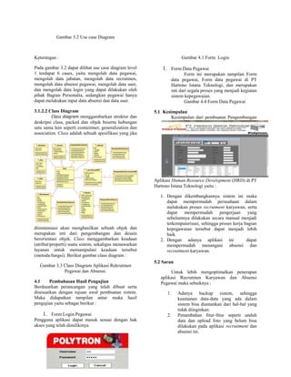 Gambar 3.2 Use case Diagram
Keterangan :
Pada gambar 3.2 dapat dilihat use case diagram level
1 terdapat 6 cases, yaitu mengolah data pegawai,
mengolah data jabatan, mengolah data recrutmen,
mengolah data absensi pegawai, mengolah data user,
dan mengolah data login yang dapat dilakukan oleh
pihak Bagian Personalia, sedangkan pegawai hanya
dapat melakukan input data absensi dan data user.
3.1.2.2 Class Diagram
Class diagram menggambarkan struktur dan
deskripsi class, packed dan objek beserta hubungan
satu sama lain seperti contaimnet, generalization dan
association. Class adalah sebuah spesifikasi yang jika
diinstansiasi akan menghasilkan sebuah objek dan
merupakan inti dari pengembangan dan desain
berorientasi objek. Class menggambarkan keadaan
(atribut/properti) suatu sistem, sekaligus menawarkan
layanan untuk memanipulasi keadaan tersebut
(metoda/fungsi). Berikut gambar class diagram :
Gambar 3.3 Class Diagram Aplikasi Rekrutmen
Pegawai dan Absensi.
4.1 Pembahasan Hasil Pengujian
Berdasarkan perancangan yang telah dibuat serta
disesuaikan dengan tujuan awal pembuatan sistem.
Maka didapatkan tampilan antar muka hasil
pengujian yaitu sebagai berikut :
1. Form Login Pegawai
Pengguna aplikasi dapat masuk sesuai dengan hak
akses yang telah dimilikinya.
Gambar 4.1 Form Login
1. Form Data Pegawai
Form ini merupakan tampilan Form
data pegawai, Form data pegawai di PT
Hartono Istana Teknologi, dan merupakan
inti dari segala proses yang menjadi kegiatan
sistem kepegawaian.
Gambar 4.4 Form Data Pegawai
5.1 Kesimpulan
Kesimpulan dari pembuatan Pengembangan
Aplikasi Human Resource Development (HRD) di PT
Hartono Istana Teknologi yaitu :
1. Dengan dikembangkannya sistem ini maka
dapat mempermudah perusahaan dalam
melakukan proses recrutment karyawan, serta
dapat mempermudah pengerjaan yang
sebelumnya dilakukan secara manual menjadi
terkomputerisasi, sehingga proses kerja bagian
kepegawaian tersebut dapat menjadi lebih
baik.
2. Dengan adanya aplikasi ini dapat
mempermudah menangani absensi dan
recruitment karyawan.
5.2 Saran
Untuk lebih mengoptimalkan penerapan
aplikasi Recrutmen Karyawan dan Absensi
Pegawai maka sebaiknya :
1. Adanya backup sistem, sehingga
keamanan data-data yang ada dalam
sistem bisa diamankan dari hal-hal yang
tidak diinginkan.
2. Penambahan fitur-fitur seperti unduh
data dan upload foto yang belum bisa
dilakukan pada aplikasi recruitment dan
absensi ini.
T_login
-Username
-Password
+SetDataLogin()
+GetDataLogin()
T_User
-Username
-Password
+LevelAkses
+Nip
+SetDataUser()
+GetDataUser()
T_HakAkses
+Username
+Password
+SetDataHakAkses()
+GetDataHakAkses()
Main
+Main
+Login
+KelolaDataPegawai
+KelolaDataJabatan
+KelolaDataAbsensi
+KelolaDataPermintaanSDM
+KelolaDataPelamar
+SetMain()
+GetMain()
T_DataPegawai
+Nip
+Nama
+Alamat
+TempatLahir
+TanggalLahir
+StatusMenikah
+Posisi
+StatusPegawai
+JumlahAnak
+Jabatan
+Agama
+NoRekening
+SetDataPegawai()
+GetDataPegawai()
T_Jabatan
+Kd_Jabatan
+NamaJabatn
+JumlahJabatan
+Status
+SetDataJabatan()
+GetDataJabatan()
T_Absensi
+NIP
+Tanggal
+Nama
+Bagian
+Absensi
+Keterangan
+SetDataAbsensi()
+GetDataAbsensi()
T_permintaanSDM
+NoPermintaan
+Kd_jbf
+Jumlah
+TglPermintaan
+StatusPermintaan
+SetDataPermintaanSDM()
+GetPermintaanSDm()
T_Pelamar
+NOFormPelamar
+NamaPelamar
+JenisKelamin
+Alamat
+TempatLahir
+TanggalLahir
+StatusMenikah
+Kota
+Agama
+NoHp
+Minat
+SetDataPelamar()
+GetDataPelamar()
mengelolaDataJabatan
+TambahDataJabatan()
+UbahDataJabatan()
+SearchDataJabatan()
+ViewDataJabatan()
+HapusDataJabatan()
+KeluarDataJabatan()
MengelolaDataAbsensi
+TambahDataAbsensi()
+SaveDataAbsensi()
+viewDataAbsensi()
+SearcDataAbsensi()
MengelolaDataPermintaanSDM
+TambahDataPermintaanSDM()
+SaveDataPermintaanSDM()
+ViewDataPermintaanSDM()
+SearchDataPermintaanSDM()
MengelolaDataPelamar
+TambahDataPelamar()
+SaveDataPelamar()
+ViewDataPelamar()
+UbahDataPelamar()
+SearchDataPelamar()
MengelolaDataPegawai
+TambahDataPegawai()
+SaveDataPegawai()
+ViewDataPegawai()
+EditDataPegawai()
+SearchDataPegawai()
1
*
1
*
*
1
1
*
1
*
1
*
1 *
1 *
*
1
*1
1
*
*1
*
1
 