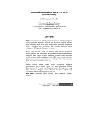 Algoritma Penentuan ke-n Secara Acak untuk
                   Formula Pembagi

                    SNMP Simamora, ST., MT.1

                  1. Program studi: Teknik Komputer
                     Politeknik TELKOM Bandung
         Jl. Telekomunikasi, Ters.Buah Batu, Bandung 40257
                  Email : snmpsimamora@telkom.net




                            ABSTRAK
Mekanisme pemecahan sebuah persoalan diperoleh dari pembangunan
suatu algoritma. Algoritma disusun dari sejumlah tahapan instruksi
yang dilakukan agar hasil akhir penyelesaian persoalan didapatkan
secara sistematis dan terstruktur. Dari sebuah algoritma dapat
selanjutnya dibangun aplikasi pemrograman.

Kasus yang menarik adalah saat formula yang dihadapi merupakan
fungsi pembalik dari fungsi awal. Misalkan ini ditemukan pada formula
Cparalel pada rumus mencari Kapasitor penggati pada rangkaian
serial kapasitor pada rangkaian listrik. Hal yang tersulit bagi user
adalah menentukan terminasi proses perulangan jika setiap masukan
pada blok proses dilakukan secara acak

Dalam struktur pohon logika, proses perulangan dilakukan
menggunakan for..i; dalam kasus ini, akan digunakan Bahasa
Pemrograman C++ untuk membangun program dari algoritma yang
telah disusun. Dengan alasan, bahasa ini lebih representatif
dibandingkan bahasa pemrograman yang lain
Kata kunci: algoritma, fungsi pembagi, fungsi pembalik, looping-
process.




                   Jurnal Politeknik TELKOM Bandung                1
                        Volume 1 Nomor 1 Tahun 2009
 