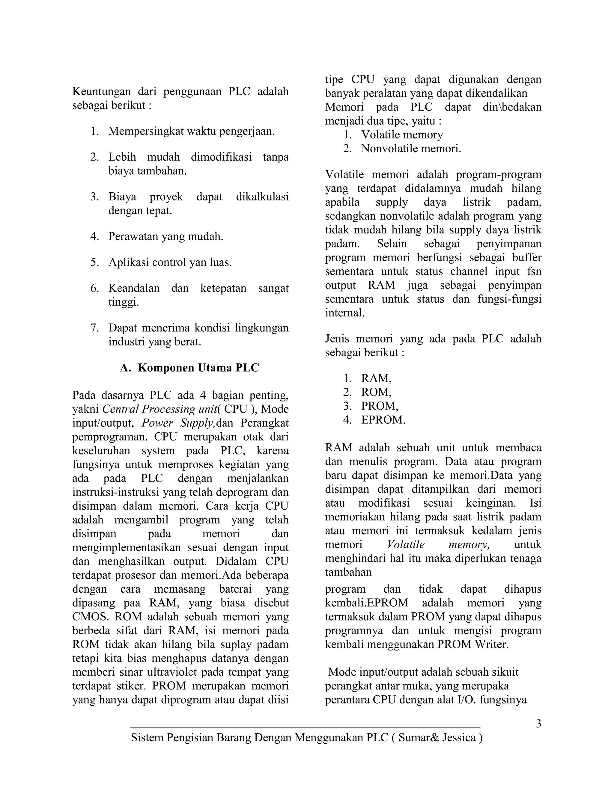 3
Sistem Pengisian Barang Dengan Menggunakan PLC ( Sumar& Jessica )
Keuntungan dari penggunaan PLC adalah
sebagai berikut :
1. Mempersingkat waktu pengerjaan.
2. Lebih mudah dimodifikasi tanpa
biaya tambahan.
3. Biaya proyek dapat dikalkulasi
dengan tepat.
4. Perawatan yang mudah.
5. Aplikasi control yan luas.
6. Keandalan dan ketepatan sangat
tinggi.
7. Dapat menerima kondisi lingkungan
industri yang berat.
A. Komponen Utama PLC
Pada dasarnya PLC ada 4 bagian penting,
yakni Central Processing unit( CPU ), Mode
input/output, Power Supply,dan Perangkat
pemprograman. CPU merupakan otak dari
keseluruhan system pada PLC, karena
fungsinya untuk memproses kegiatan yang
ada pada PLC dengan menjalankan
instruksi-instruksi yang telah deprogram dan
disimpan dalam memori. Cara kerja CPU
adalah mengambil program yang telah
disimpan pada memori dan
mengimplementasikan sesuai dengan input
dan menghasilkan output. Didalam CPU
terdapat prosesor dan memori.Ada beberapa
tipe CPU yang dapat digunakan dengan
banyak peralatan yang dapat dikendalikan
Memori pada PLC dapat dinbedakan
menjadi dua tipe, yaitu :
1. Volatile memory
2. Nonvolatile memori.
Volatile memori adalah program-program
yang terdapat didalamnya mudah hilang
apabila supply daya listrik padam,
sedangkan nonvolatile adalah program yang
tidak mudah hilang bila supply daya listrik
padam. Selain sebagai penyimpanan
program memori berfungsi sebagai buffer
sementara untuk status channel input fsn
output RAM juga sebagai penyimpan
sementara untuk status dan fungsi-fungsi
internal.
Jenis memori yang ada pada PLC adalah
sebagai berikut :
1. RAM,
2. ROM,
3. PROM,
4. EPROM.
RAM adalah sebuah unit untuk membaca
dan menulis program. Data atau program
baru dapat disimpan ke memori.Data yang
disimpan dapat ditampilkan dari memori
atau modifikasi sesuai keinginan. Isi
memoriakan hilang pada saat listrik padam
atau memori ini termaksuk kedalam jenis
memori Volatile memory, untuk
menghindari hal itu maka diperlukan tenaga
tambahan
dengan cara memasang baterai yang
dipasang paa RAM, yang biasa disebut
CMOS. ROM adalah sebuah memori yang
berbeda sifat dari RAM, isi memori pada
ROM tidak akan hilang bila suplay padam
tetapi kita bias menghapus datanya dengan
memberi sinar ultraviolet pada tempat yang
terdapat stiker. PROM merupakan memori
yang hanya dapat diprogram atau dapat diisi
program dan tidak dapat dihapus
kembali.EPROM adalah memori yang
termaksuk dalam PROM yang dapat dihapus
programnya dan untuk mengisi program
kembali menggunakan PROM Writer.
Mode input/output adalah sebuah sikuit
perangkat antar muka, yang merupaka
perantara CPU dengan alat I/O. fungsinya
 