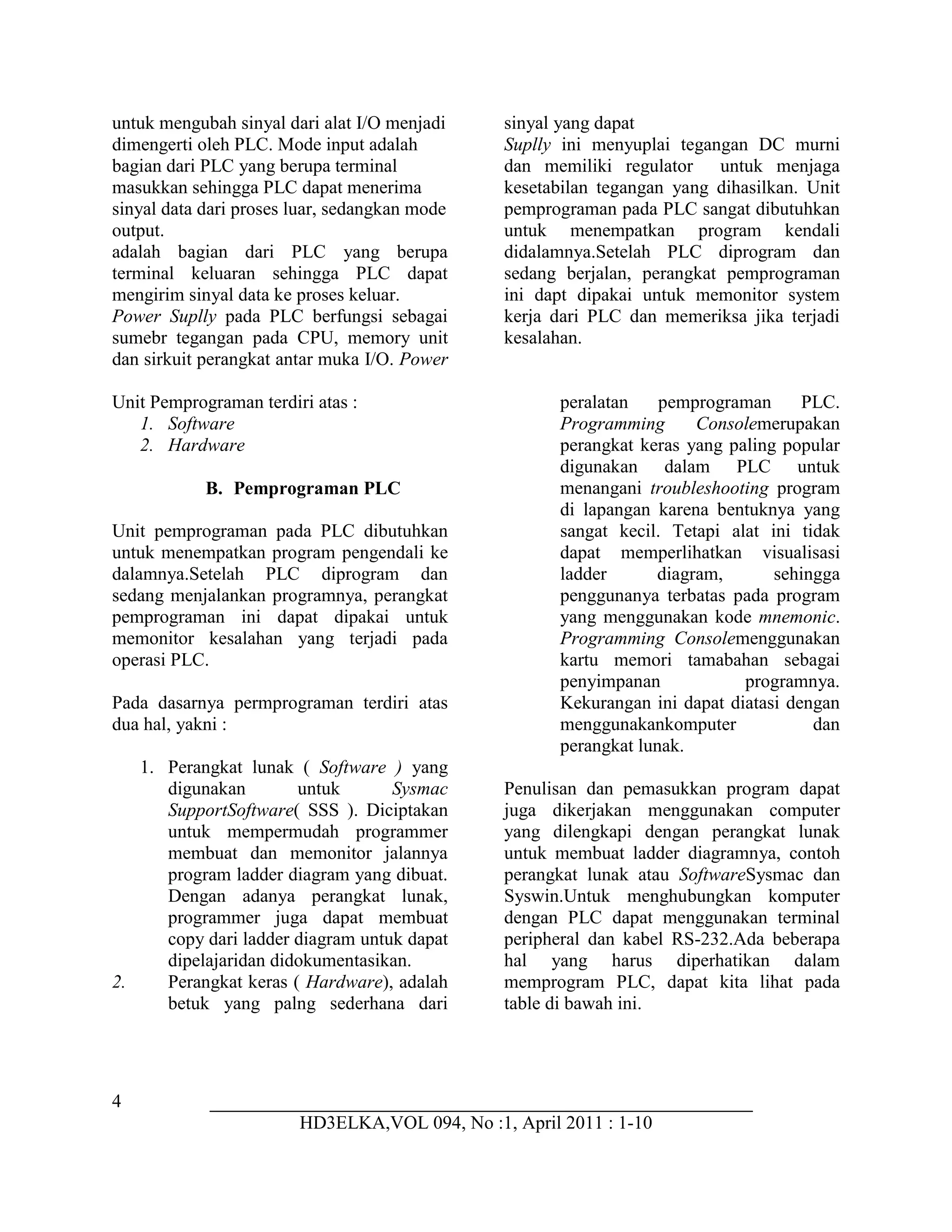 4
HD3ELKA,VOL 094, No :1, April 2011 : 1-10
untuk mengubah sinyal dari alat I/O menjadi sinyal yang dapat
dimengerti oleh PLC. Mode input adalah
bagian dari PLC yang berupa terminal
masukkan sehingga PLC dapat menerima
sinyal data dari proses luar, sedangkan mode
output.
adalah bagian dari PLC yang berupa
terminal keluaran sehingga PLC dapat
mengirim sinyal data ke proses keluar.
Power Suplly pada PLC berfungsi sebagai
sumebr tegangan pada CPU, memory unit
dan sirkuit perangkat antar muka I/O. Power
Suplly ini menyuplai tegangan DC murni
dan memiliki regulator untuk menjaga
kesetabilan tegangan yang dihasilkan. Unit
pemprograman pada PLC sangat dibutuhkan
untuk menempatkan program kendali
didalamnya.Setelah PLC diprogram dan
sedang berjalan, perangkat pemprograman
ini dapt dipakai untuk memonitor system
kerja dari PLC dan memeriksa jika terjadi
kesalahan.
Unit Pemprograman terdiri atas :
1. Software
2. Hardware
B. Pemprograman PLC
Unit pemprograman pada PLC dibutuhkan
untuk menempatkan program pengendali ke
dalamnya.Setelah PLC diprogram dan
sedang menjalankan programnya, perangkat
pemprograman ini dapat dipakai untuk
memonitor kesalahan yang terjadi pada
operasi PLC.
Pada dasarnya permprograman terdiri atas
dua hal, yakni :
1. Perangkat lunak ( Software ) yang
digunakan untuk Sysmac
SupportSoftware( SSS ). Diciptakan
untuk mempermudah programmer
membuat dan memonitor jalannya
program ladder diagram yang dibuat.
Dengan adanya perangkat lunak,
programmer juga dapat membuat
copy dari ladder diagram untuk dapat
dipelajaridan didokumentasikan.
2. Perangkat keras ( Hardware), adalah
betuk yang palng sederhana dari
peralatan pemprograman PLC.
Programming Consolemerupakan
perangkat keras yang paling popular
digunakan dalam PLC untuk
menangani troubleshooting program
di lapangan karena bentuknya yang
sangat kecil. Tetapi alat ini tidak
dapat memperlihatkan visualisasi
ladder diagram, sehingga
penggunanya terbatas pada program
yang menggunakan kode mnemonic.
Programming Consolemenggunakan
kartu memori tamabahan sebagai
penyimpanan programnya.
Kekurangan ini dapat diatasi dengan
menggunakankomputer dan
perangkat lunak.
Penulisan dan pemasukkan program dapat
juga dikerjakan menggunakan computer
yang dilengkapi dengan perangkat lunak
untuk membuat ladder diagramnya, contoh
perangkat lunak atau SoftwareSysmac dan
Syswin.Untuk menghubungkan komputer
dengan PLC dapat menggunakan terminal
peripheral dan kabel RS-232.Ada beberapa
hal yang harus diperhatikan dalam
memprogram PLC, dapat kita lihat pada
table di bawah ini.
 