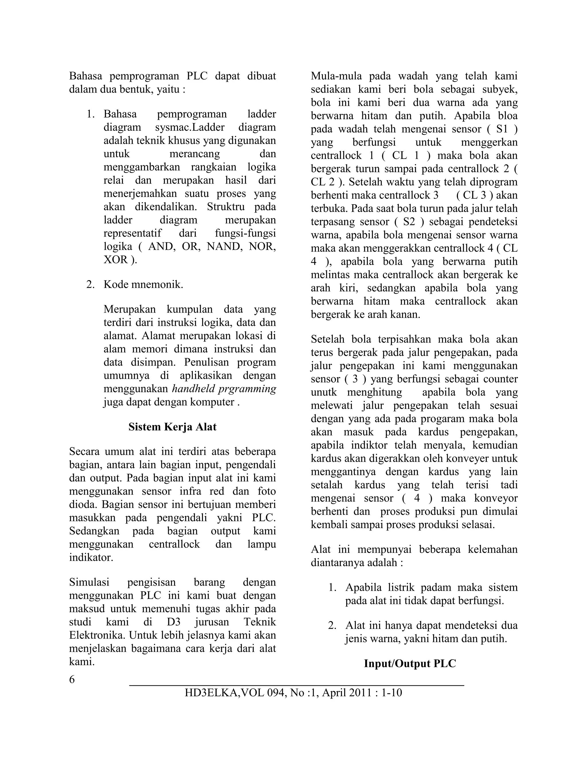 6
HD3ELKA,VOL 094, No :1, April 2011 : 1-10
Bahasa pemprograman PLC dapat dibuat
dalam dua bentuk, yaitu :
1. Bahasa pemprograman ladder
diagram sysmac.Ladder diagram
adalah teknik khusus yang digunakan
untuk merancang dan
menggambarkan rangkaian logika
relai dan merupakan hasil dari
menerjemahkan suatu proses yang
akan dikendalikan. Struktru pada
ladder diagram merupakan
representatif dari fungsi-fungsi
logika ( AND, OR, NAND, NOR,
XOR ).
2. Kode mnemonik.
Merupakan kumpulan data yang
terdiri dari instruksi logika, data dan
alamat. Alamat merupakan lokasi di
alam memori dimana instruksi dan
data disimpan. Penulisan program
umumnya di aplikasikan dengan
menggunakan handheld prgramming
juga dapat dengan komputer .
Sistem Kerja Alat
Secara umum alat ini terdiri atas beberapa
bagian, antara lain bagian input, pengendali
dan output. Pada bagian input alat ini kami
menggunakan sensor infra red dan foto
dioda. Bagian sensor ini bertujuan memberi
masukkan pada pengendali yakni PLC.
Sedangkan pada bagian output kami
menggunakan centrallock dan lampu
indikator.
Simulasi pengisisan barang dengan
menggunakan PLC ini kami buat dengan
maksud untuk memenuhi tugas akhir pada
studi kami di D3 jurusan Teknik
Elektronika. Untuk lebih jelasnya kami akan
menjelaskan bagaimana cara kerja dari alat
kami.
Mula-mula pada wadah yang telah kami
sediakan kami beri bola sebagai subyek,
bola ini kami beri dua warna ada yang
berwarna hitam dan putih. Apabila bloa
pada wadah telah mengenai sensor ( S1 )
yang berfungsi untuk menggerkan
centrallock 1 ( CL 1 ) maka bola akan
bergerak turun sampai pada centrallock 2 (
CL 2 ). Setelah waktu yang telah diprogram
berhenti maka centrallock 3 ( CL 3 ) akan
terbuka. Pada saat bola turun pada jalur telah
terpasang sensor ( S2 ) sebagai pendeteksi
warna, apabila bola mengenai sensor warna
maka akan menggerakkan centrallock 4 ( CL
4 ), apabila bola yang berwarna putih
melintas maka centrallock akan bergerak ke
arah kiri, sedangkan apabila bola yang
berwarna hitam maka centrallock akan
bergerak ke arah kanan.
Setelah bola terpisahkan maka bola akan
terus bergerak pada jalur pengepakan, pada
jalur pengepakan ini kami menggunakan
sensor ( 3 ) yang berfungsi sebagai counter
unutk menghitung apabila bola yang
melewati jalur pengepakan telah sesuai
dengan yang ada pada progaram maka bola
akan masuk pada kardus pengepakan,
apabila indiktor telah menyala, kemudian
kardus akan digerakkan oleh konveyer untuk
menggantinya dengan kardus yang lain
setalah kardus yang telah terisi tadi
mengenai sensor ( 4 ) maka konveyor
berhenti dan proses produksi pun dimulai
kembali sampai proses produksi selasai.
Alat ini mempunyai beberapa kelemahan
diantaranya adalah :
1. Apabila listrik padam maka sistem
pada alat ini tidak dapat berfungsi.
2. Alat ini hanya dapat mendeteksi dua
jenis warna, yakni hitam dan putih.
Input/Output PLC
 