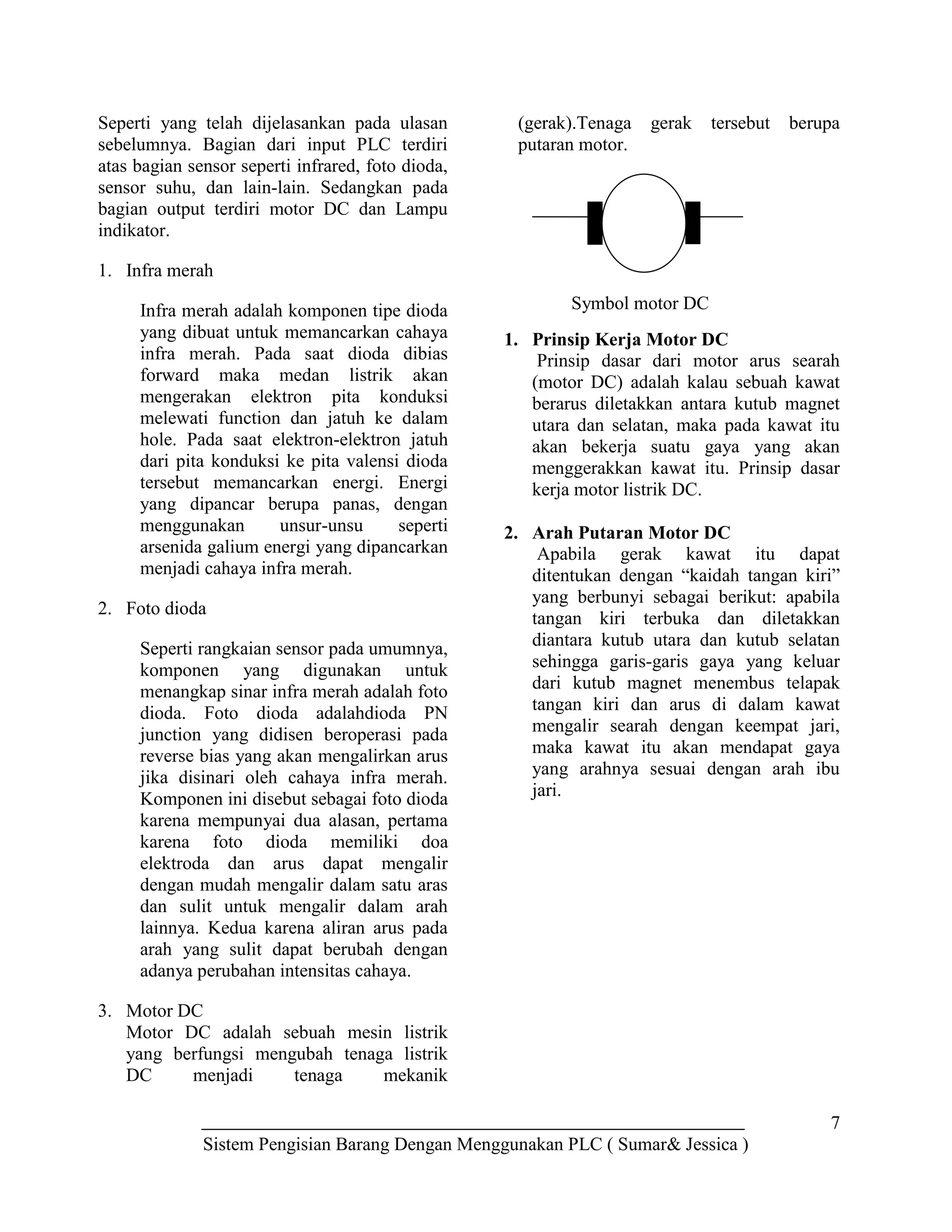 7
Sistem Pengisian Barang Dengan Menggunakan PLC ( Sumar& Jessica )
Seperti yang telah dijelasankan pada ulasan
sebelumnya. Bagian dari input PLC terdiri
atas bagian sensor seperti infrared, foto dioda,
sensor suhu, dan lain-lain. Sedangkan pada
bagian output terdiri motor DC dan Lampu
indikator.
1. Infra merah
Infra merah adalah komponen tipe dioda
yang dibuat untuk memancarkan cahaya
infra merah. Pada saat dioda dibias
forward maka medan listrik akan
mengerakan elektron pita konduksi
melewati function dan jatuh ke dalam
hole. Pada saat elektron-elektron jatuh
dari pita konduksi ke pita valensi dioda
tersebut memancarkan energi. Energi
yang dipancar berupa panas, dengan
menggunakan unsur-unsu seperti
arsenida galium energi yang dipancarkan
menjadi cahaya infra merah.
2. Foto dioda
Seperti rangkaian sensor pada umumnya,
komponen yang digunakan untuk
menangkap sinar infra merah adalah foto
dioda. Foto dioda adalahdioda PN
junction yang didisen beroperasi pada
reverse bias yang akan mengalirkan arus
jika disinari oleh cahaya infra merah.
Komponen ini disebut sebagai foto dioda
karena mempunyai dua alasan, pertama
karena foto dioda memiliki doa
elektroda dan arus dapat mengalir
dengan mudah mengalir dalam satu aras
dan sulit untuk mengalir dalam arah
lainnya. Kedua karena aliran arus pada
arah yang sulit dapat berubah dengan
adanya perubahan intensitas cahaya.
3. Motor DC
Motor DC adalah sebuah mesin listrik
yang berfungsi mengubah tenaga listrik
DC menjadi tenaga mekanik
(gerak).Tenaga gerak tersebut berupa
putaran motor.
1. Prinsip Kerja Motor DC
Prinsip dasar dari motor arus searah
(motor DC) adalah kalau sebuah kawat
berarus diletakkan antara kutub magnet
utara dan selatan, maka pada kawat itu
akan bekerja suatu gaya yang akan
menggerakkan kawat itu. Prinsip dasar
kerja motor listrik DC.
2. Arah Putaran Motor DC
Apabila gerak kawat itu dapat
ditentukan dengan “kaidah tangan kiri”
yang berbunyi sebagai berikut: apabila
tangan kiri terbuka dan diletakkan
diantara kutub utara dan kutub selatan
sehingga garis-garis gaya yang keluar
dari kutub magnet menembus telapak
tangan kiri dan arus di dalam kawat
mengalir searah dengan keempat jari,
maka kawat itu akan mendapat gaya
yang arahnya sesuai dengan arah ibu
jari.
Symbol motor DC
 
