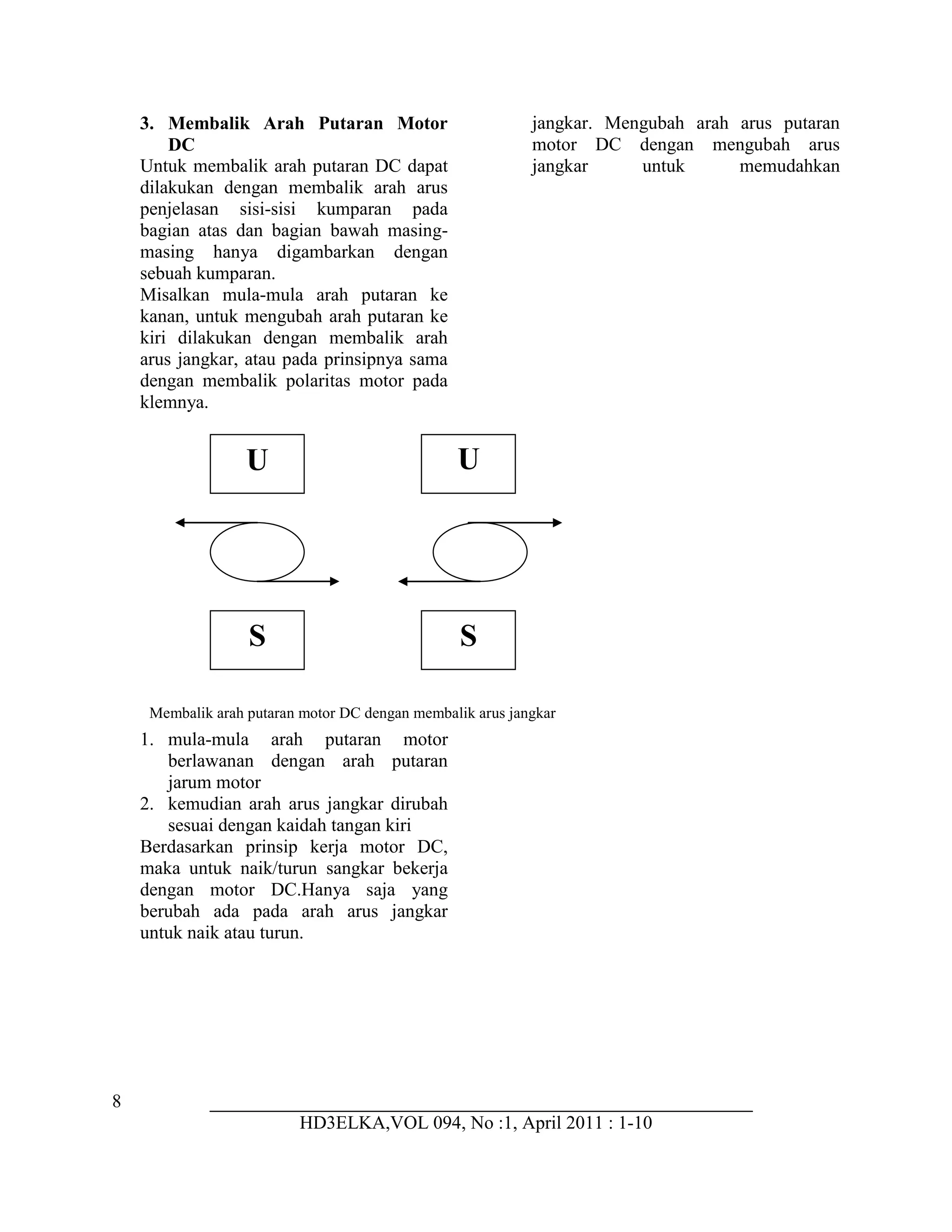 8
HD3ELKA,VOL 094, No :1, April 2011 : 1-10
3. Membalik Arah Putaran Motor
DC
Untuk membalik arah putaran DC dapat
dilakukan dengan membalik arah arus
jangkar. Mengubah arah arus putaran
motor DC dengan mengubah arus
jangkar untuk memudahkan
penjelasan sisi-sisi kumparan pada
bagian atas dan bagian bawah masing-
masing hanya digambarkan dengan
sebuah kumparan.
Misalkan mula-mula arah putaran ke
kanan, untuk mengubah arah putaran ke
kiri dilakukan dengan membalik arah
arus jangkar, atau pada prinsipnya sama
dengan membalik polaritas motor pada
klemnya.
1. mula-mula arah putaran motor
berlawanan dengan arah putaran
jarum motor
2. kemudian arah arus jangkar dirubah
sesuai dengan kaidah tangan kiri
Berdasarkan prinsip kerja motor DC,
maka untuk naik/turun sangkar bekerja
dengan motor DC.Hanya saja yang
berubah ada pada arah arus jangkar
untuk naik atau turun.
U
S
U
S
Membalik arah putaran motor DC dengan membalik arus jangkar
 