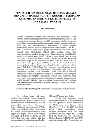 Dosen Pendidikan Matematika FKIP Untad Palu
PENGARUH PEMBELAJARAN BERBASIS MASALAH
DENGAN STRATEGI KONFLIK KOGNITIF TERHADAP
KEMAMPUAN BERPIKIR KRITIS MATEMATIS
DAN SIKAP SISWA SMP
Dasa Ismaimuza
Abstrak: Kemampuan berpikir kritis matematis, dan sikap positif siswa
terhadap matematika merupakan komponen penting yang harus dimiliki oleh
seorang siswa, sehingga dengan memiliki kemampuan ini akan membantu
siswa dalam memecahkan masalah matematika, maupun masalah sehari-hari.
Salah satu cara mengembangkan kemampuan ini adalah dengan
pembelajaran berbasis masalah dengan strategi konflik kognitif (PBLKK).
PBLKK merupakan pembelajaran yang berdasarkan masalah, dimana pada
masalah yang dikemukakan terdapat fakta, keadaan, situasi yang
mempertentangkan struktur kognisi siswa. Dalam situasi ini terjadi konflik
antara pengetahuan yang dimiliki siswa dengan situasi yang sengaja
disediakan. Permasalahan utama dalam penelitian ini adalah bagaimana
kemampuan berpikir kritis matematis dan sikap siswa SMP kelas VIII Palu
berdasarkan model pembelajaran, PAM siswa, dan level sekolah. Penelitian
ini merupakan penelitian eksperimental. Populasi dalam penelitian ini adalah
siswa SMP kelas VIII di kota Palu. Instrumen yang digunakan dalam
penelitian ini meliputi tes kemampuan matematika, nilai rapor, tes
kemampuan berpikir kritis matematis, skala sikap siswa terhadap
matematika. Tujuan dari penelitian yang akan dilakukan adalah: mengkaji
dan menganalisis perbedaan kemampuan berpikir kritis matematis, sikap
siswa siswa yang menerima pembelajaran berbasis masalah dengan strategi
konflik kognitif (PBLKK) dan pembelajaran konvensional (KV) ditinjau
dari: a) keseluruhan, pengetahuan awal siswa (tinggi, sedang, dan rendah),
dan level sekolah.
Kata Kunci: PBL, konflik kognitif, berpikir kritis matematis, sikap, PAM, level sekolah
Dari berbagai studi, baik yang
berskala internasional maupun nasional
menunjukan bahwa kualitas pendidikan di
Indonesia masih memprihatinkan. Hal ini
dapat dilihat dari Human Development
Index (HDI) yang dikeluarkan oleh UNDP.
Salah satu indikator dalam menentukan
HDI adalah kualitas pendidikan pada suatu
negara dari tingkat sekolah dasar sampai
menengah. HDI Indonesia hanya sebesar
0,728 dari nilai ideal sebesar satu dan
menempatkan Indonesia pada peringkat ke-
107 dari 177 negara yang diukur.
Cermin dari pengusaan materi
matematika siswa SMP di Indonesia terlihat
dari hasil laporan The Trends International
in Mathematics and Science Study
(TIMSS) 1999, 2003, dan 2007. Dari hasil
kajian TIMSS menunjukkan bahwa
peringkat Indonesia masih dari yang
diharapkan. Sejalan dengan hasil TIMSS,
hasil tes Programme for International
Student Assesment (PISA) 2003 dan 2006
yang dikoordinir oleh Organization for
 